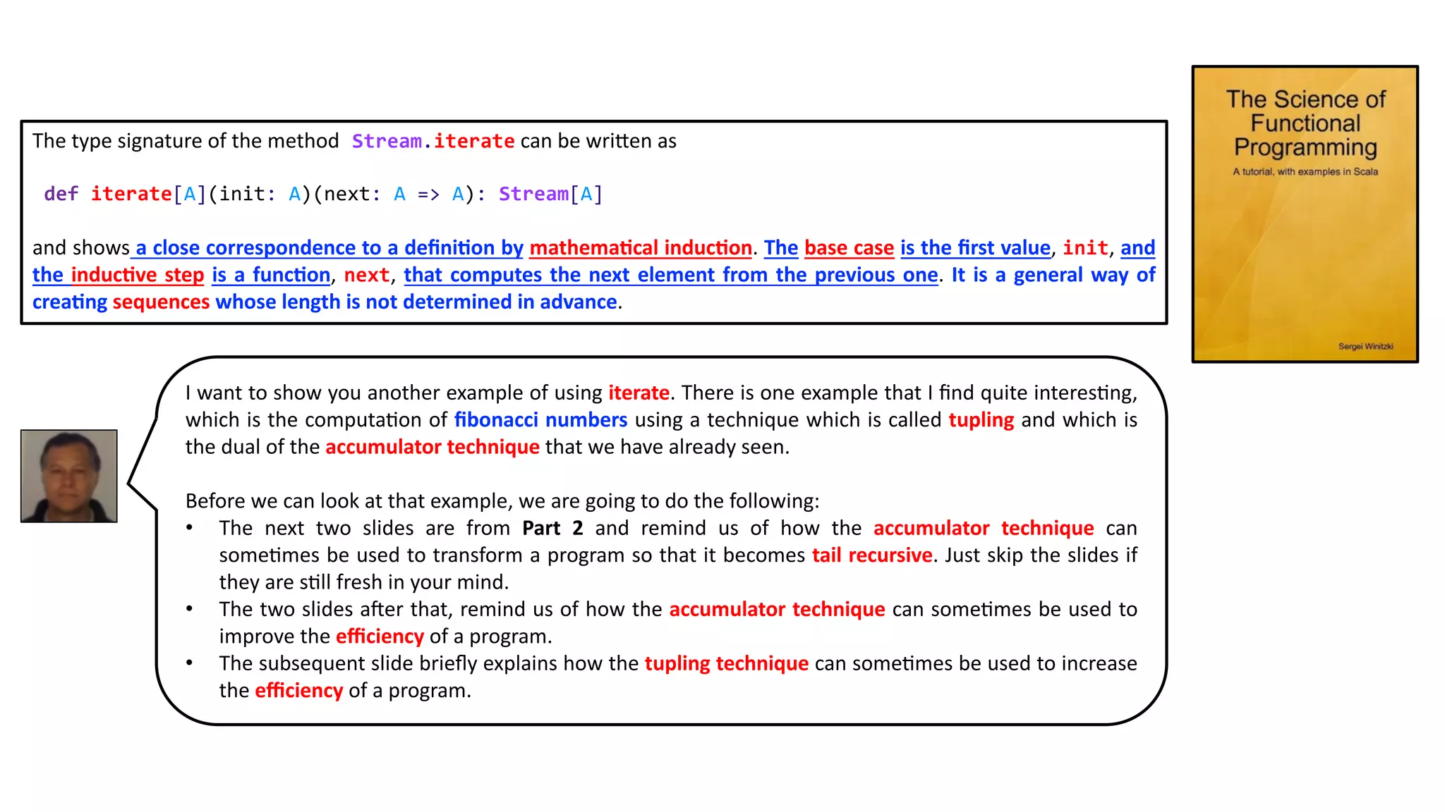 The type signature of the method Stream.iterate can be wriNen as
def iterate[A](init: A)(next: A => A): Stream[A]
and shows a close correspondence to a deﬁni5on by mathema5cal induc5on. The base case is the ﬁrst value, init, and
the induc5ve step is a func5on, next, that computes the next element from the previous one. It is a general way of
crea5ng sequences whose length is not determined in advance.
I want to show you another example of using iterate. There is one example that I ﬁnd quite interes9ng,
which is the computa9on of ﬁbonacci numbers using a technique which is called tupling and which is
the dual of the accumulator technique that we have already seen.
Before we can look at that example, we are going to do the following:
• The next two slides are from Part 2 and remind us of how the accumulator technique can
some9mes be used to transform a program so that it becomes tail recursive. Just skip the slides if
they are s9ll fresh in your mind.
• The two slides aKer that, remind us of how the accumulator technique can some9mes be used to
improve the eﬃciency of a program.
• The subsequent slide brieﬂy explains how the tupling technique can some9mes be used to increase
the eﬃciency of a program.
 