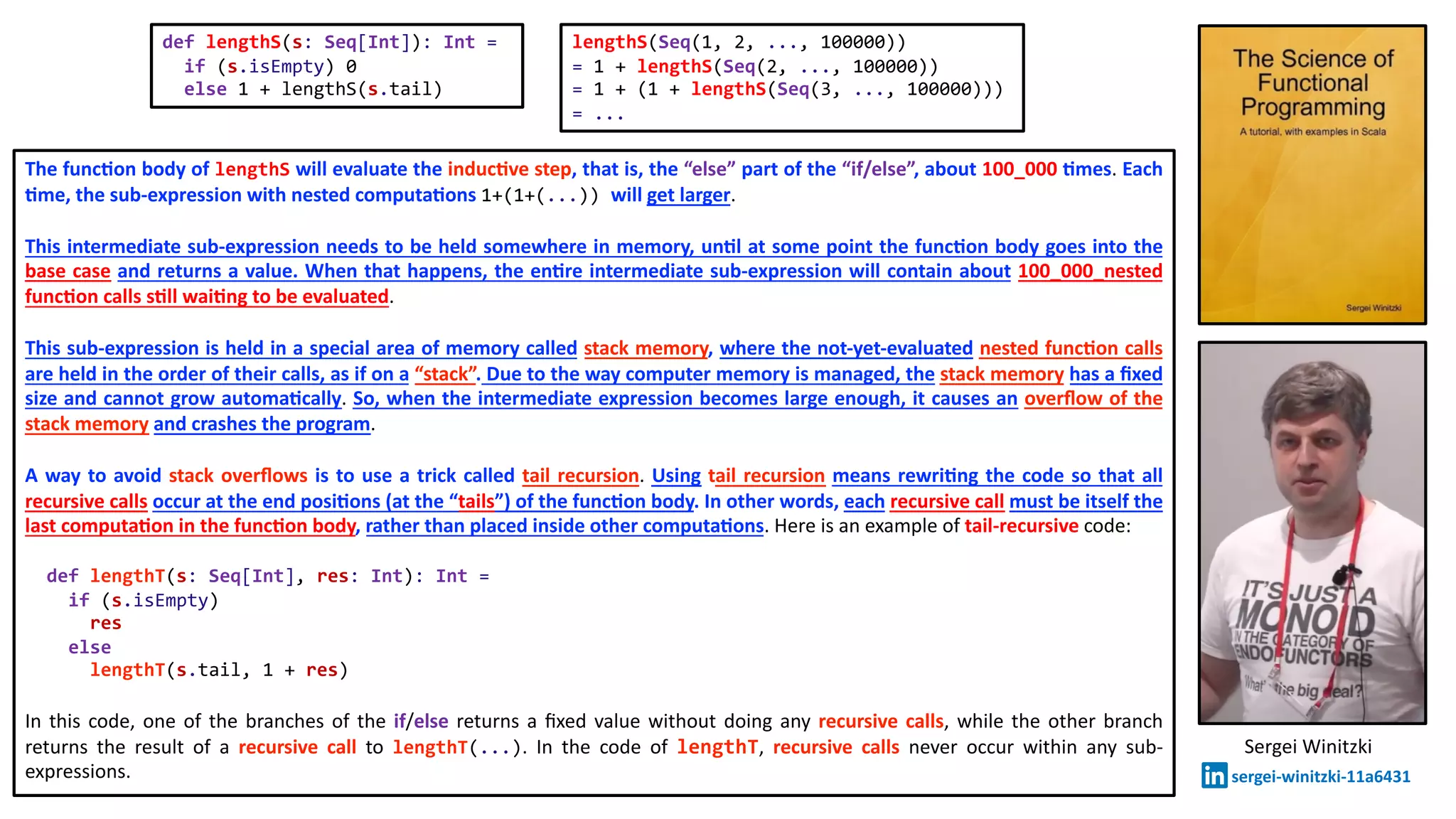 The func2on body of lengthS will evaluate the induc2ve step, that is, the “else” part of the “if/else”, about 100_000 2mes. Each
2me, the sub-expression with nested computa2ons 1+(1+(...)) will get larger.
This intermediate sub-expression needs to be held somewhere in memory, un2l at some point the func2on body goes into the
base case and returns a value. When that happens, the en2re intermediate sub-expression will contain about 100_000_nested
func2on calls s2ll wai2ng to be evaluated.
This sub-expression is held in a special area of memory called stack memory, where the not-yet-evaluated nested func2on calls
are held in the order of their calls, as if on a “stack”. Due to the way computer memory is managed, the stack memory has a ﬁxed
size and cannot grow automa2cally. So, when the intermediate expression becomes large enough, it causes an overﬂow of the
stack memory and crashes the program.
A way to avoid stack overﬂows is to use a trick called tail recursion. Using tail recursion means rewri2ng the code so that all
recursive calls occur at the end posi2ons (at the “tails”) of the func2on body. In other words, each recursive call must be itself the
last computa2on in the func2on body, rather than placed inside other computa2ons. Here is an example of tail-recursive code:
def lengthT(s: Seq[Int], res: Int): Int =
if (s.isEmpty)
res
else
lengthT(s.tail, 1 + res)
In this code, one of the branches of the if/else returns a ﬁxed value without doing any recursive calls, while the other branch
returns the result of a recursive call to lengthT(...). In the code of lengthT, recursive calls never occur within any sub-
expressions.
def lengthS(s: Seq[Int]): Int =
if (s.isEmpty) 0
else 1 + lengthS(s.tail)
lengthS(Seq(1, 2, ..., 100000))
= 1 + lengthS(Seq(2, ..., 100000))
= 1 + (1 + lengthS(Seq(3, ..., 100000)))
= ...
Sergei Winitzki
sergei-winitzki-11a6431
 