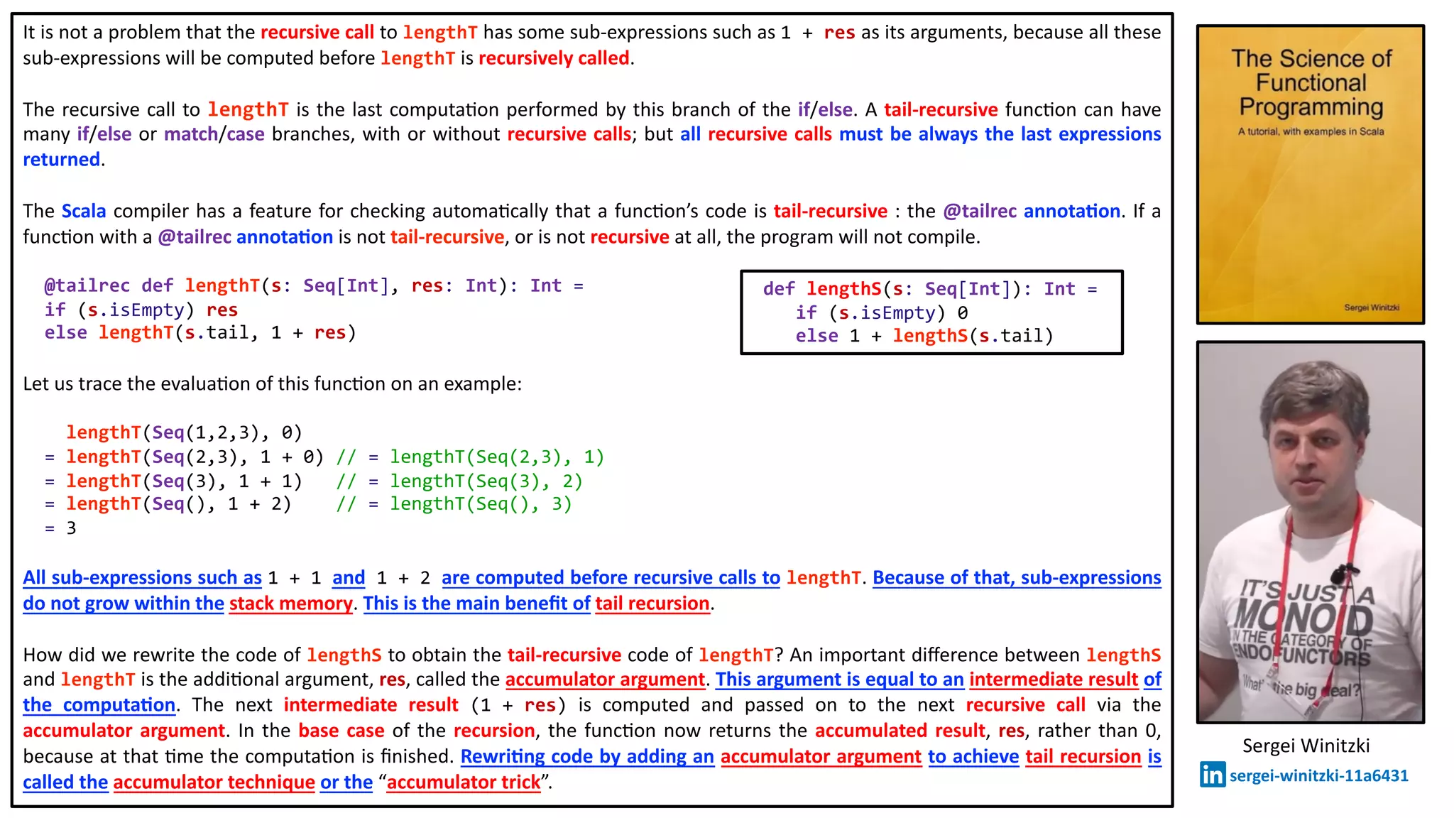 It is not a problem that the recursive call to lengthT has some sub-expressions such as 1 + res as its arguments, because all these
sub-expressions will be computed before lengthT is recursively called.
The recursive call to lengthT is the last computa@on performed by this branch of the if/else. A tail-recursive func@on can have
many if/else or match/case branches, with or without recursive calls; but all recursive calls must be always the last expressions
returned.
The Scala compiler has a feature for checking automa@cally that a func@on’s code is tail-recursive : the @tailrec annota2on. If a
func@on with a @tailrec annota2on is not tail-recursive, or is not recursive at all, the program will not compile.
@tailrec def lengthT(s: Seq[Int], res: Int): Int =
if (s.isEmpty) res
else lengthT(s.tail, 1 + res)
Let us trace the evalua@on of this func@on on an example:
lengthT(Seq(1,2,3), 0)
= lengthT(Seq(2,3), 1 + 0) // = lengthT(Seq(2,3), 1)
= lengthT(Seq(3), 1 + 1) // = lengthT(Seq(3), 2)
= lengthT(Seq(), 1 + 2) // = lengthT(Seq(), 3)
= 3
All sub-expressions such as 1 + 1 and 1 + 2 are computed before recursive calls to lengthT. Because of that, sub-expressions
do not grow within the stack memory. This is the main beneﬁt of tail recursion.
How did we rewrite the code of lengthS to obtain the tail-recursive code of lengthT? An important diﬀerence between lengthS
and lengthT is the addi@onal argument, res, called the accumulator argument. This argument is equal to an intermediate result of
the computa2on. The next intermediate result (1 + res) is computed and passed on to the next recursive call via the
accumulator argument. In the base case of the recursion, the func@on now returns the accumulated result, res, rather than 0,
because at that @me the computa@on is ﬁnished. Rewri2ng code by adding an accumulator argument to achieve tail recursion is
called the accumulator technique or the “accumulator trick”.
def lengthS(s: Seq[Int]): Int =
if (s.isEmpty) 0
else 1 + lengthS(s.tail)
Sergei Winitzki
sergei-winitzki-11a6431
 