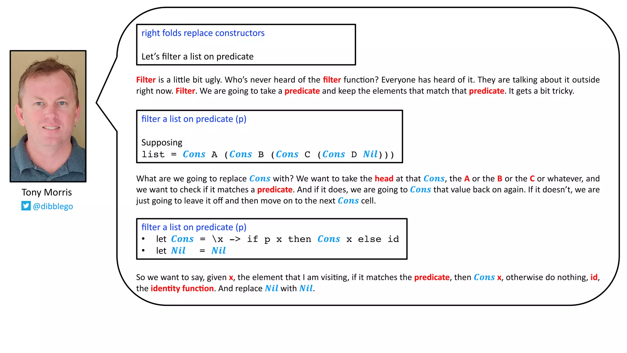 Filter is a li:le bit ugly. Who’s never heard of the ﬁlter func@on? Everyone has heard of it. They are talking about it outside
right now. Filter. We are going to take a predicate and keep the elements that match that predicate. It gets a bit tricky.
What are we going to replace 𝑪𝒐𝒏𝒔 with? We want to take the head at that 𝑪𝒐𝒏𝒔, the A or the B or the C or whatever, and
we want to check if it matches a predicate. And if it does, we are going to 𝑪𝒐𝒏𝒔 that value back on again. If it doesn’t, we are
just going to leave it oﬀ and then move on to the next 𝑪𝒐𝒏𝒔 cell.
So we want to say, given x, the element that I am visi@ng, if it matches the predicate, then 𝑪𝒐𝒏𝒔 x, otherwise do nothing, id,
the iden2ty func2on. And replace 𝑵𝒊𝒍 with 𝑵𝒊𝒍.
ﬁlter a list on predicate (p)
Supposing
list = 𝑪𝒐𝒏𝒔 A (𝑪𝒐𝒏𝒔 B (𝑪𝒐𝒏𝒔 C (𝑪𝒐𝒏𝒔 D 𝑵𝒊𝒍)))
Tony Morris
@dibblego
right folds replace constructors
Let’s ﬁlter a list on predicate
ﬁlter a list on predicate (p)
• let 𝑪𝒐𝒏𝒔 = x -> if p x then 𝑪𝒐𝒏𝒔 x else id
• let 𝑵𝒊𝒍 = 𝑵𝒊𝒍
 