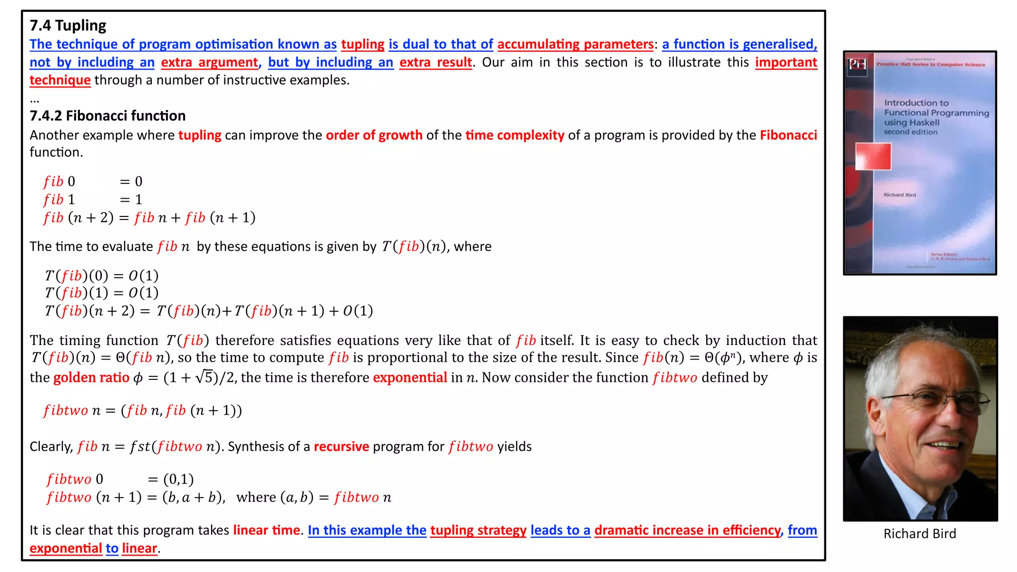 7.4 Tupling
The technique of program op2misa2on known as tupling is dual to that of accumula2ng parameters: a func2on is generalised,
not by including an extra argument, but by including an extra result. Our aim in this sec@on is to illustrate this important
technique through a number of instruc@ve examples.
…
7.4.2 Fibonacci func5on
Another example where tupling can improve the order of growth of the 2me complexity of a program is provided by the Fibonacci
func@on.
𝑓𝑖𝑏 0 = 0
𝑓𝑖𝑏 1 = 1
𝑓𝑖𝑏 𝑛 + 2 = 𝑓𝑖𝑏 𝑛 + 𝑓𝑖𝑏 𝑛 + 1
The @me to evaluate 𝑓𝑖𝑏 𝑛 by these equa@ons is given by T 𝑓𝑖𝑏 𝑛 , where
T 𝑓𝑖𝑏 0 = 𝑂 1
T 𝑓𝑖𝑏 1 = 𝑂 1
T 𝑓𝑖𝑏 𝑛 + 2 = T 𝑓𝑖𝑏 𝑛 +T 𝑓𝑖𝑏 𝑛 + 1 + 𝑂 1
The timing function T 𝑓𝑖𝑏 therefore satismies equations very like that of 𝑓𝑖𝑏 itself. It is easy to check by induction that
T 𝑓𝑖𝑏 𝑛 = Θ 𝑓𝑖𝑏 𝑛 , so the time to compute 𝑓𝑖𝑏 is proportional to the size of the result. Since 𝑓𝑖𝑏 𝑛 = Θ(𝜙 𝑛), where 𝜙 is
the golden ratio 𝜙 = (1 + 5)/2, the time is therefore exponential in 𝑛. Now consider the function 𝑓𝑖𝑏𝑡𝑤𝑜 demined by
𝑓𝑖𝑏𝑡𝑤𝑜 𝑛 = (𝑓𝑖𝑏 𝑛, 𝑓𝑖𝑏 (𝑛 + 1))
Clearly, 𝑓𝑖𝑏 𝑛 = 𝑓𝑠𝑡(𝑓𝑖𝑏𝑡𝑤𝑜 𝑛). Synthesis of a recursive program for 𝑓𝑖𝑏𝑡𝑤𝑜 yields
𝑓𝑖𝑏𝑡𝑤𝑜 0 = (0,1)
𝑓𝑖𝑏𝑡𝑤𝑜 𝑛 + 1 = 𝑏, 𝑎 + 𝑏 , where 𝑎, 𝑏 = 𝑓𝑖𝑏𝑡𝑤𝑜 𝑛
It is clear that this program takes linear 2me. In this example the tupling strategy leads to a drama2c increase in eﬃciency, from
exponen2al to linear.
Richard Bird
 