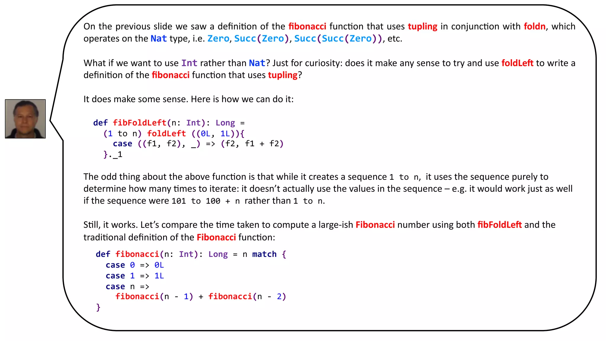 On the previous slide we saw a deﬁni8on of the ﬁbonacci func8on that uses tupling in conjunc8on with foldn, which
operates on the Nat type, i.e. Zero, Succ(Zero), Succ(Succ(Zero)), etc.
What if we want to use Int rather than Nat? Just for curiosity: does it make any sense to try and use foldLe5 to write a
deﬁni8on of the ﬁbonacci func8on that uses tupling?
It does make some sense. Here is how we can do it:
def fibFoldLeft(n: Int): Long =
(1 to n).foldLeft ((0L, 1L)){
case ((f1, f2), _) => (f2, f1 + f2)
}._1
The odd thing about the above func8on is that while it creates a sequence 1 to n, it uses the sequence purely to
determine how many 8mes to iterate: it doesn’t actually use the values in the sequence – e.g. it would work just as well
if the sequence were 101 to 100 + n rather than 1 to n.
S8ll, it works. Let’s compare the 8me taken to compute a large-ish Fibonacci number using both ﬁbFoldLe5 and the
tradi8onal deﬁni8on of the Fibonacci func8on:
def fibonacci(n: Int): Long = n match {
case 0 => 0L
case 1 => 1L
case n =>
fibonacci(n - 1) + fibonacci(n - 2)
}
 