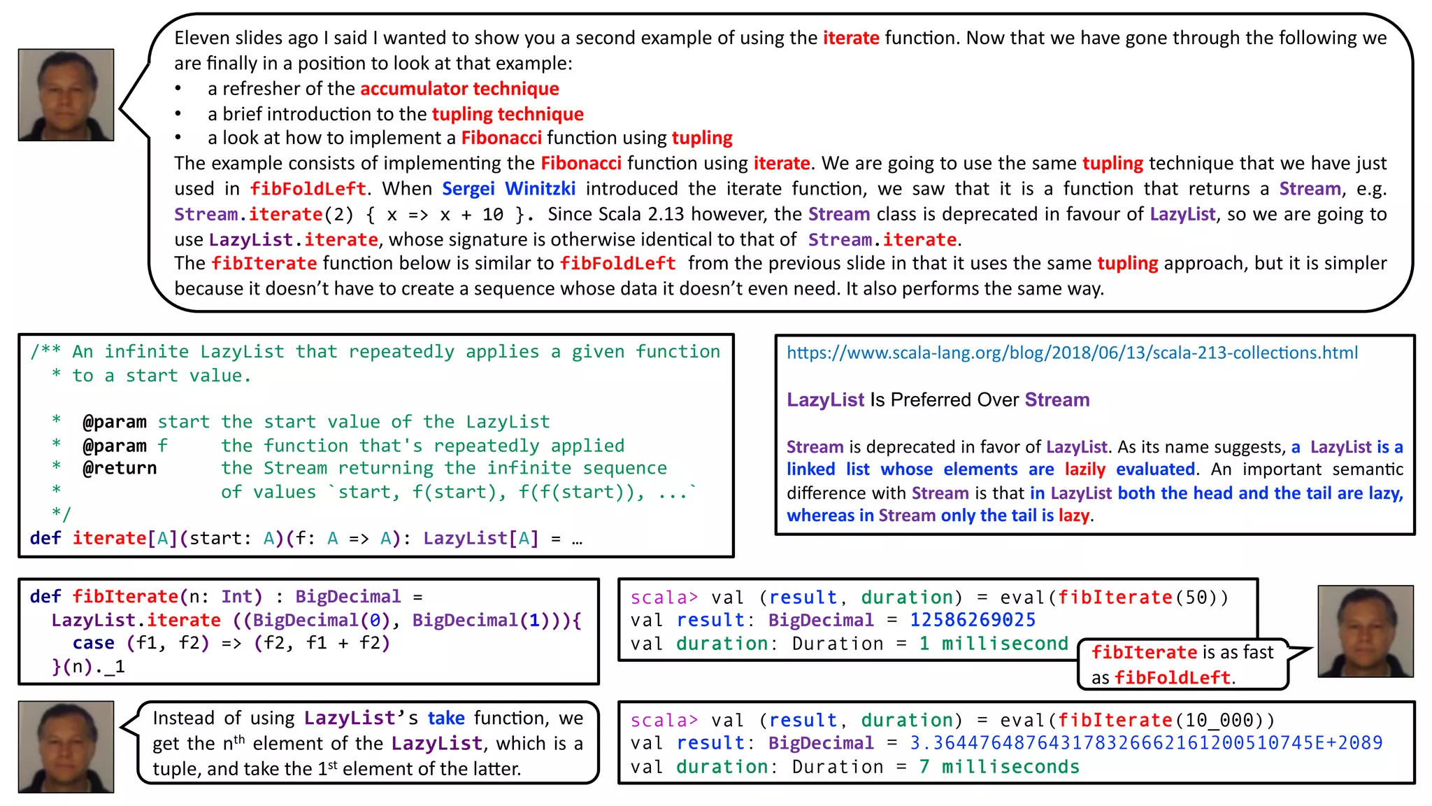 Eleven slides ago I said I wanted to show you a second example of using the iterate func@on. Now that we have gone through the following we
are ﬁnally in a posi@on to look at that example:
• a refresher of the accumulator technique
• a brief introduc@on to the tupling technique
• a look at how to implement a Fibonacci func@on using tupling
The example consists of implemen@ng the Fibonacci func@on using iterate. We are going to use the same tupling technique that we have just
used in fibFoldLeft. When Sergei Winitzki introduced the iterate func@on, we saw that it is a func@on that returns a Stream, e.g.
Stream.iterate(2) { x => x + 10 }. Since Scala 2.13 however, the Stream class is deprecated in favour of LazyList, so we are going to
use LazyList.iterate, whose signature is otherwise iden@cal to that of Stream.iterate.
The fibIterate func@on below is similar to fibFoldLeft from the previous slide in that it uses the same tupling approach, but it is simpler
because it doesn’t have to create a sequence whose data it doesn’t even need. It also performs the same way.
def fibIterate(n: Int) : BigDecimal =
LazyList.iterate ((BigDecimal(0), BigDecimal(1))){
case (f1, f2) => (f2, f1 + f2)
}(n)._1
scala> val (result, duration) = eval(fibIterate(50))
val result: BigDecimal = 12586269025
val duration: Duration = 1 millisecond
scala> val (result, duration) = eval(fibIterate(10_000))
val result: BigDecimal = 3.364476487643178326662161200510745E+2089
val duration: Duration = 7 milliseconds
/** An infinite LazyList that repeatedly applies a given function
* to a start value.
* @param start the start value of the LazyList
* @param f the function that's repeatedly applied
* @return the Stream returning the infinite sequence
* of values `start, f(start), f(f(start)), ...`
*/
def iterate[A](start: A)(f: A => A): LazyList[A] = …
h+ps://www.scala-lang.org/blog/2018/06/13/scala-213-collec=ons.html
LazyList Is Preferred Over Stream
Stream is deprecated in favor of LazyList. As its name suggests, a LazyList is a
linked list whose elements are lazily evaluated. An important seman=c
diﬀerence with Stream is that in LazyList both the head and the tail are lazy,
whereas in Stream only the tail is lazy.
Instead of using LazyList’s take func@on, we
get the nth element of the LazyList, which is a
tuple, and take the 1st element of the la:er.
fibIterate is as fast
as fibFoldLeft.
 