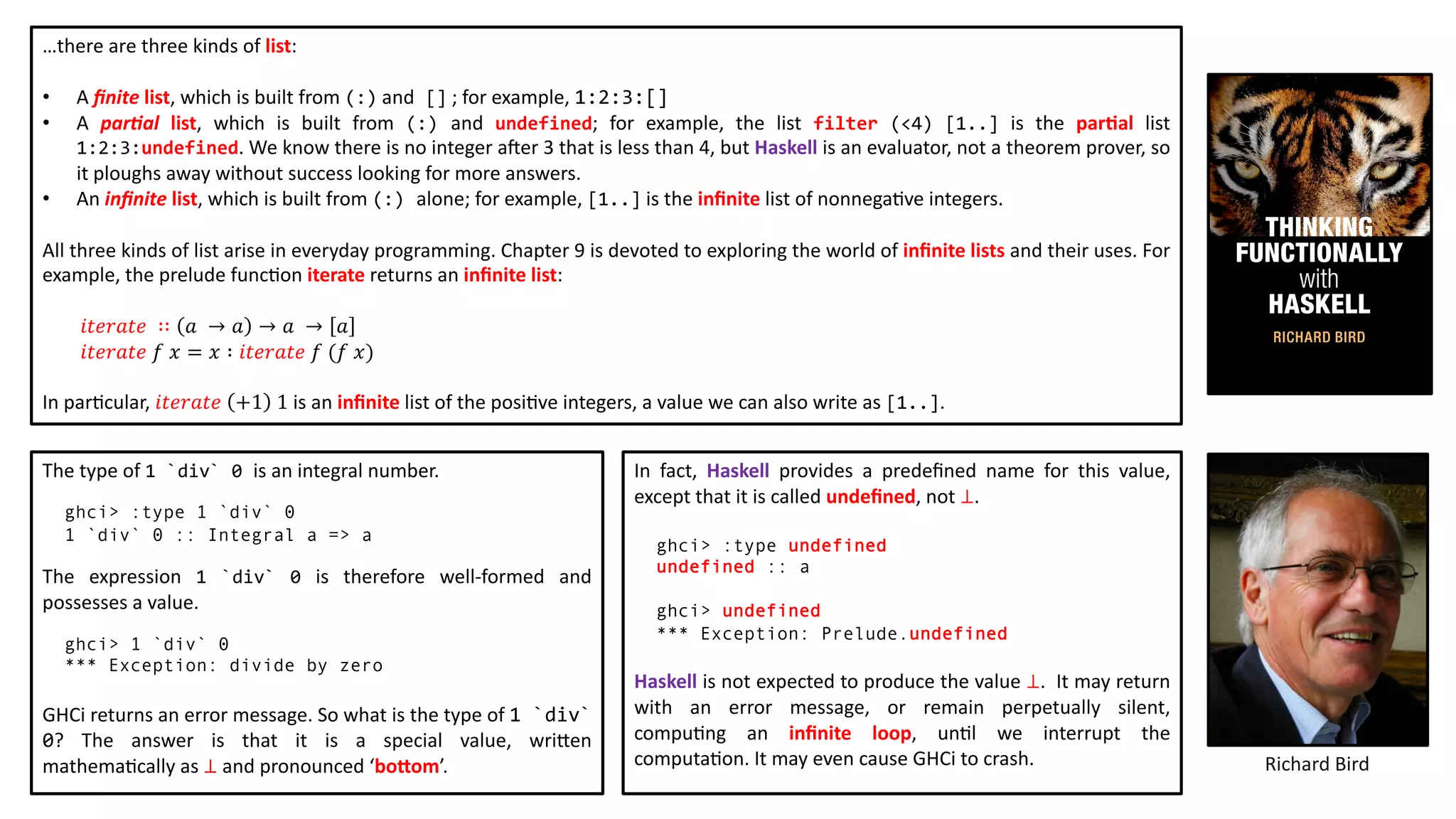 …there are three kinds of list:
• A ﬁnite list, which is built from (:) and [] ; for example, 1:2:3:[]
• A par)al list, which is built from (:) and undefined; for example, the list filter (<4) [1..] is the par2al list
1:2:3:undefined. We know there is no integer a`er 3 that is less than 4, but Haskell is an evaluator, not a theorem prover, so
it ploughs away without success looking for more answers.
• An inﬁnite list, which is built from (:) alone; for example, [1..] is the inﬁnite list of nonnega@ve integers.
All three kinds of list arise in everyday programming. Chapter 9 is devoted to exploring the world of inﬁnite lists and their uses. For
example, the prelude func@on iterate returns an inﬁnite list:
𝑖𝑡𝑒𝑟𝑎𝑡𝑒 ∷ 𝑎 → 𝑎 → 𝑎 → 𝑎
𝑖𝑡𝑒𝑟𝑎𝑡𝑒 𝑓 𝑥 = 𝑥 ∶ 𝑖𝑡𝑒𝑟𝑎𝑡𝑒 𝑓 (𝑓 𝑥)
In par@cular, 𝑖𝑡𝑒𝑟𝑎𝑡𝑒 +1 1 is an inﬁnite list of the posi@ve integers, a value we can also write as [1..].
Richard Bird
The type of 1 `div` 0 is an integral number.
ghci> :type 1 `div` 0
1 `div` 0 :: Integral a => a
The expression 1 `div` 0 is therefore well-formed and
possesses a value.
ghci> 1 `div` 0
*** Exception: divide by zero
GHCi returns an error message. So what is the type of 1 `div`
0? The answer is that it is a special value, wri:en
mathema@cally as ⊥ and pronounced ‘bobom’.
In fact, Haskell provides a predeﬁned name for this value,
except that it is called undeﬁned, not ⊥.
ghci> :type undefined
undefined :: a
ghci> undefined
*** Exception: Prelude.undefined
Haskell is not expected to produce the value ⊥. It may return
with an error message, or remain perpetually silent,
compu@ng an inﬁnite loop, un@l we interrupt the
computa@on. It may even cause GHCi to crash.
 