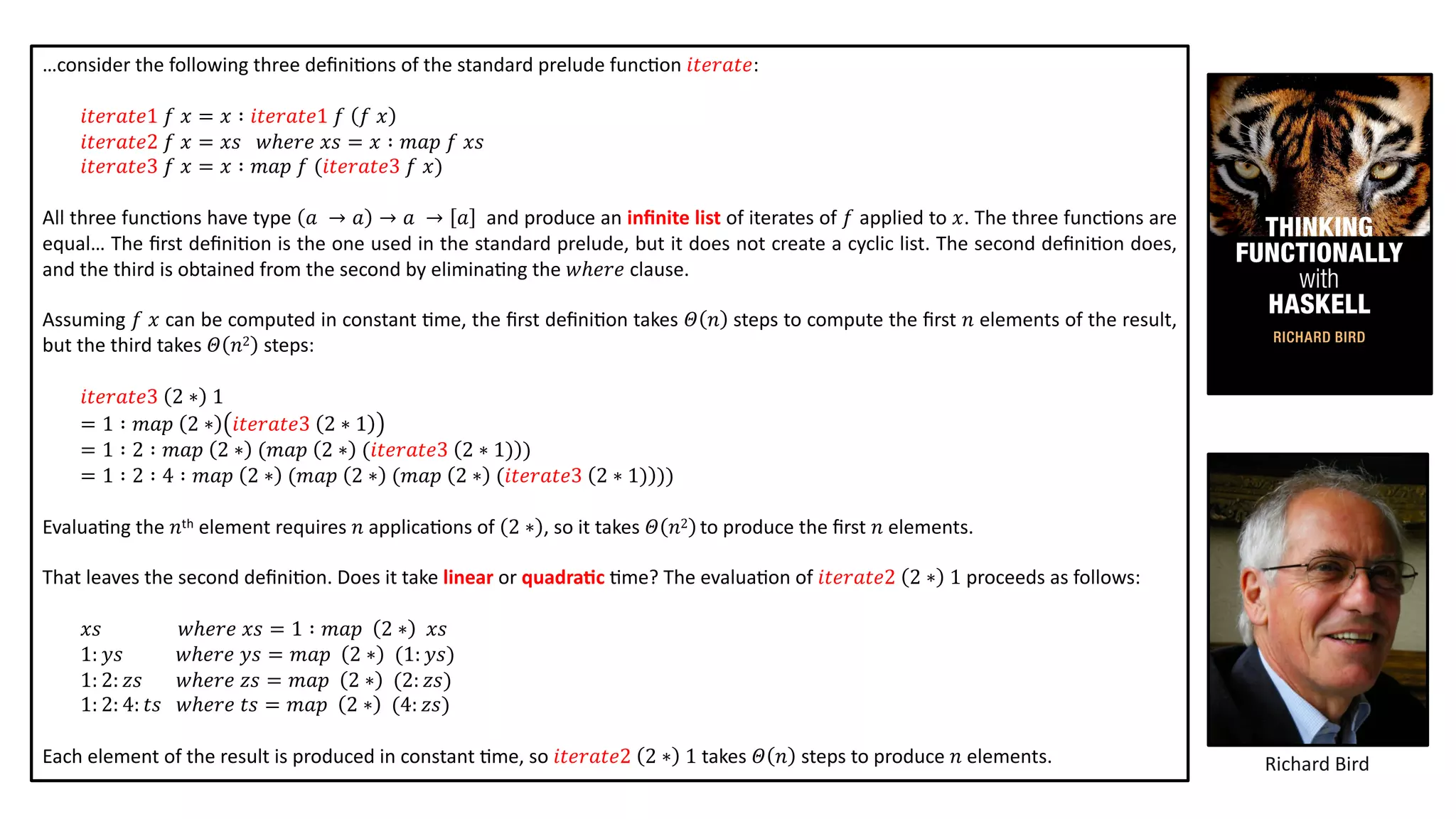 …consider the following three deﬁni@ons of the standard prelude func@on 𝑖𝑡𝑒𝑟𝑎𝑡𝑒:
𝑖𝑡𝑒𝑟𝑎𝑡𝑒1 𝑓 𝑥 = 𝑥 ∶ 𝑖𝑡𝑒𝑟𝑎𝑡𝑒1 𝑓 𝑓 𝑥
𝑖𝑡𝑒𝑟𝑎𝑡𝑒2 𝑓 𝑥 = 𝑥𝑠 𝑤ℎ𝑒𝑟𝑒 𝑥𝑠 = 𝑥 ∶ 𝑚𝑎𝑝 𝑓 𝑥𝑠
𝑖𝑡𝑒𝑟𝑎𝑡𝑒3 𝑓 𝑥 = 𝑥 ∶ 𝑚𝑎𝑝 𝑓 (𝑖𝑡𝑒𝑟𝑎𝑡𝑒3 𝑓 𝑥)
All three func@ons have type 𝑎 → 𝑎 → 𝑎 → 𝑎 and produce an inﬁnite list of iterates of 𝑓 applied to 𝑥. The three func@ons are
equal… The ﬁrst deﬁni@on is the one used in the standard prelude, but it does not create a cyclic list. The second deﬁni@on does,
and the third is obtained from the second by elimina@ng the 𝑤ℎ𝑒𝑟𝑒 clause.
Assuming 𝑓 𝑥 can be computed in constant @me, the ﬁrst deﬁni@on takes 𝛩 𝑛 steps to compute the ﬁrst 𝑛 elements of the result,
but the third takes 𝛩 𝑛2 steps:
𝑖𝑡𝑒𝑟𝑎𝑡𝑒3 2 ∗ 1
= 1 ∶ 𝑚𝑎𝑝 2 ∗ 𝑖𝑡𝑒𝑟𝑎𝑡𝑒3 2 ∗ 1
= 1 ∶ 2 ∶ 𝑚𝑎𝑝 2 ∗ (𝑚𝑎𝑝 2 ∗ (𝑖𝑡𝑒𝑟𝑎𝑡𝑒3 2 ∗ 1) )
= 1 ∶ 2 ∶ 4 ∶ 𝑚𝑎𝑝 2 ∗ (𝑚𝑎𝑝 2 ∗ (𝑚𝑎𝑝 2 ∗ (𝑖𝑡𝑒𝑟𝑎𝑡𝑒3 2 ∗ 1) ))
Evalua@ng the 𝑛th element requires 𝑛 applica@ons of 2 ∗ , so it takes 𝛩 𝑛2 to produce the ﬁrst 𝑛 elements.
That leaves the second deﬁni@on. Does it take linear or quadra2c @me? The evalua@on of 𝑖𝑡𝑒𝑟𝑎𝑡𝑒2 2 ∗ 1 proceeds as follows:
𝑥𝑠 𝑤ℎ𝑒𝑟𝑒 𝑥𝑠 = 1 ∶ 𝑚𝑎𝑝 2 ∗ 𝑥𝑠
1: 𝑦𝑠 𝑤ℎ𝑒𝑟𝑒 𝑦𝑠 = 𝑚𝑎𝑝 2 ∗ (1: 𝑦𝑠)
1: 2: 𝑧𝑠 𝑤ℎ𝑒𝑟𝑒 𝑧𝑠 = 𝑚𝑎𝑝 2 ∗ (2: 𝑧𝑠)
1: 2: 4: 𝑡𝑠 𝑤ℎ𝑒𝑟𝑒 𝑡𝑠 = 𝑚𝑎𝑝 2 ∗ (4: 𝑧𝑠)
Each element of the result is produced in constant @me, so 𝑖𝑡𝑒𝑟𝑎𝑡𝑒2 2 ∗ 1 takes 𝛩 𝑛 steps to produce 𝑛 elements. Richard Bird
 