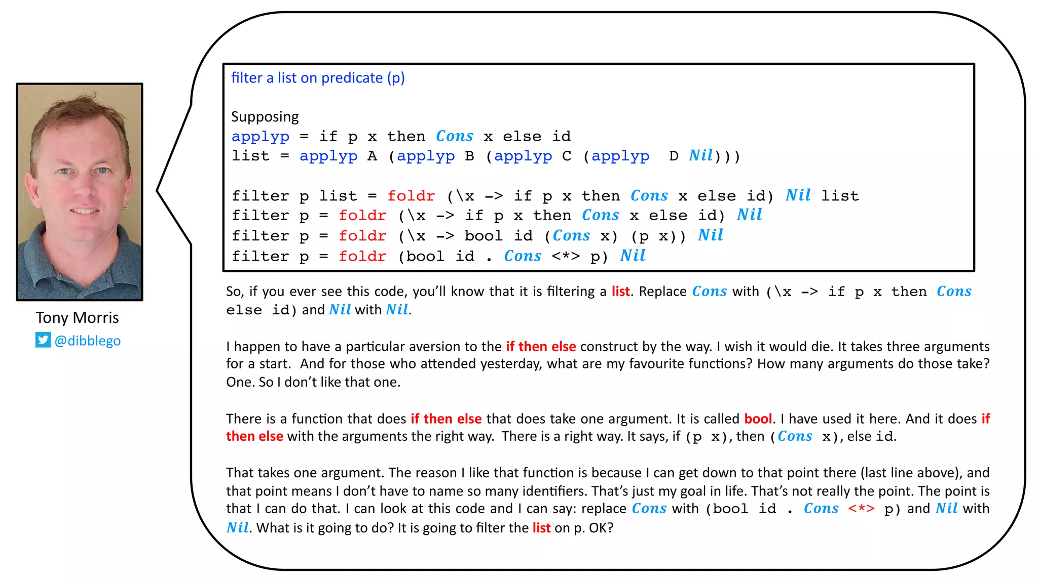 So, if you ever see this code, you’ll know that it is ﬁltering a list. Replace 𝑪𝒐𝒏𝒔 with (x -> if p x then 𝑪𝒐𝒏𝒔 x
else id) and 𝑵𝒊𝒍 with 𝑵𝒊𝒍.
I happen to have a par@cular aversion to the if then else construct by the way. I wish it would die. It takes three arguments
for a start. And for those who a:ended yesterday, what are my favourite func@ons? How many arguments do those take?
One. So I don’t like that one.
There is a func@on that does if then else that does take one argument. It is called bool. I have used it here. And it does if
then else with the arguments the right way. There is a right way. It says, if (p x), then (𝑪𝒐𝒏𝒔 x), else id.
That takes one argument. The reason I like that func@on is because I can get down to that point there (last line above), and
that point means I don’t have to name so many iden@ﬁers. That’s just my goal in life. That’s not really the point. The point is
that I can do that. I can look at this code and I can say: replace 𝑪𝒐𝒏𝒔 with (bool id . 𝑪𝒐𝒏𝒔 <*> p) and 𝑵𝒊𝒍 with
𝑵𝒊𝒍. What is it going to do? It is going to ﬁlter the list on p. OK?
ﬁlter a list on predicate (p)
Supposing
applyp = if p x then 𝑪𝒐𝒏𝒔 x else id
list = applyp A (applyp B (applyp C (applyp D 𝑵𝒊𝒍)))
filter p list = foldr (x -> if p x then 𝑪𝒐𝒏𝒔 x else id) 𝑵𝒊𝒍 list
filter p = foldr (x -> if p x then 𝑪𝒐𝒏𝒔 x else id) 𝑵𝒊𝒍
filter p = foldr (x -> bool id (𝑪𝒐𝒏𝒔 x) (p x)) 𝑵𝒊𝒍
filter p = foldr (bool id . 𝑪𝒐𝒏𝒔 <*> p) 𝑵𝒊𝒍
Tony Morris
@dibblego
 