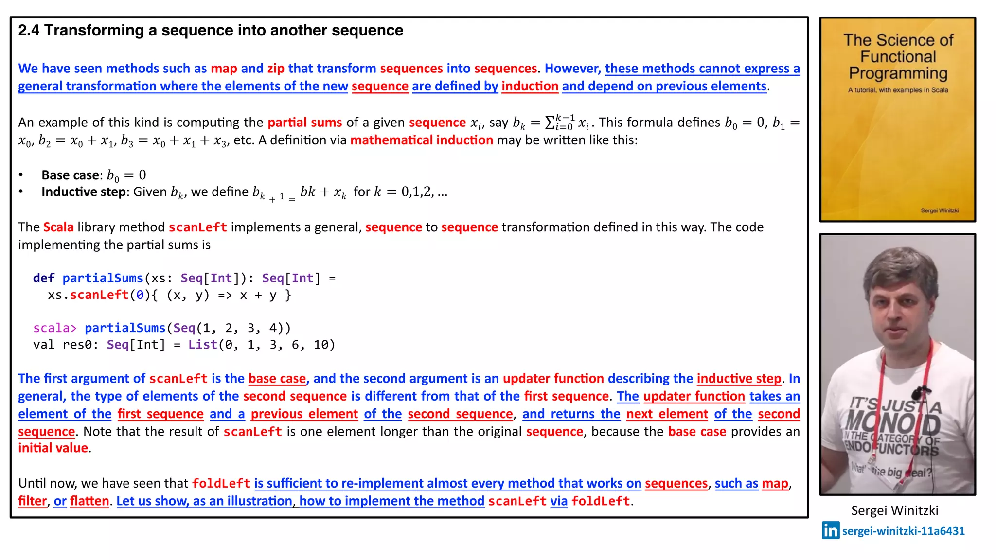 2.4 Transforming a sequence into another sequence
We have seen methods such as map and zip that transform sequences into sequences. However, these methods cannot express a
general transforma2on where the elements of the new sequence are deﬁned by induc2on and depend on previous elements.
An example of this kind is compu@ng the par2al sums of a given sequence 𝑥𝑖, say 𝑏 𝑘 = ∑!"#
$%&
𝑥𝑖 . This formula deﬁnes 𝑏0 = 0, 𝑏1 =
𝑥0, 𝑏2 = 𝑥0 + 𝑥1, 𝑏3 = 𝑥0 + 𝑥1 + 𝑥3, etc. A deﬁni@on via mathema2cal induc2on may be wri:en like this:
• Base case: 𝑏0 = 0
• Induc2ve step: Given 𝑏 𝑘, we deﬁne 𝑏 𝑘 + 1 =
𝑏𝑘 + 𝑥 𝑘 for 𝑘 = 0,1,2, …
The Scala library method scanLeft implements a general, sequence to sequence transforma@on deﬁned in this way. The code
implemen@ng the par@al sums is
def partialSums(xs: Seq[Int]): Seq[Int] =
xs.scanLeft(0){ (x, y) => x + y }
scala> partialSums(Seq(1, 2, 3, 4))
val res0: Seq[Int] = List(0, 1, 3, 6, 10)
The ﬁrst argument of scanLeft is the base case, and the second argument is an updater func2on describing the induc2ve step. In
general, the type of elements of the second sequence is diﬀerent from that of the ﬁrst sequence. The updater func2on takes an
element of the ﬁrst sequence and a previous element of the second sequence, and returns the next element of the second
sequence. Note that the result of scanLeft is one element longer than the original sequence, because the base case provides an
ini2al value.
Un@l now, we have seen that foldLeft is suﬃcient to re-implement almost every method that works on sequences, such as map,
ﬁlter, or ﬂaben. Let us show, as an illustra2on, how to implement the method scanLeft via foldLeft.
Sergei Winitzki
sergei-winitzki-11a6431
 