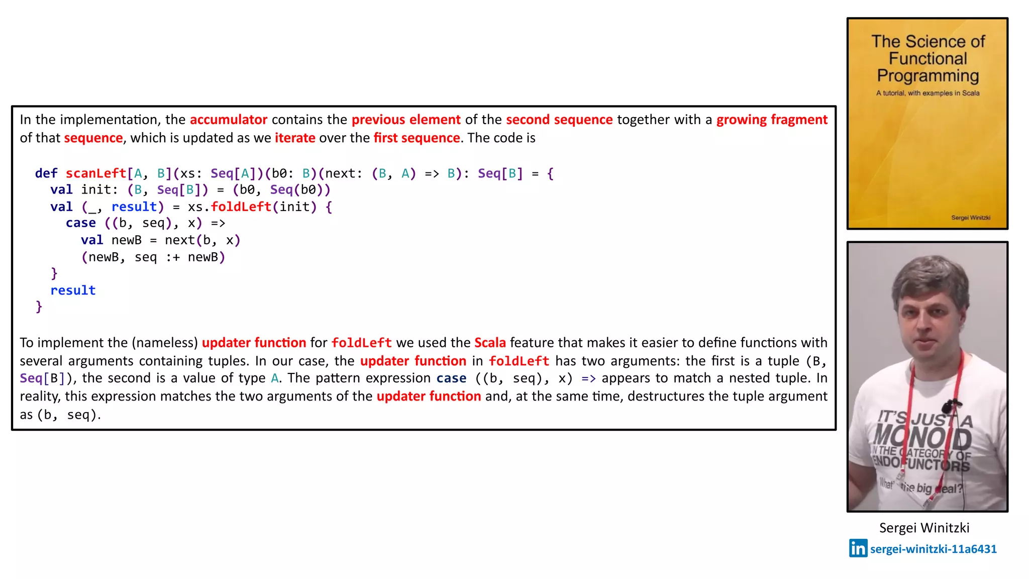 In the implementa@on, the accumulator contains the previous element of the second sequence together with a growing fragment
of that sequence, which is updated as we iterate over the ﬁrst sequence. The code is
def scanLeft[A, B](xs: Seq[A])(b0: B)(next: (B, A) => B): Seq[B] = {
val init: (B, Seq[B]) = (b0, Seq(b0))
val (_, result) = xs.foldLeft(init) {
case ((b, seq), x) =>
val newB = next(b, x)
(newB, seq :+ newB)
}
result
}
To implement the (nameless) updater func2on for foldLeft we used the Scala feature that makes it easier to deﬁne func@ons with
several arguments containing tuples. In our case, the updater func2on in foldLeft has two arguments: the ﬁrst is a tuple (B,
Seq[B]), the second is a value of type A. The pa:ern expression case ((b, seq), x) => appears to match a nested tuple. In
reality, this expression matches the two arguments of the updater func2on and, at the same @me, destructures the tuple argument
as (b, seq).
Sergei Winitzki
sergei-winitzki-11a6431
 