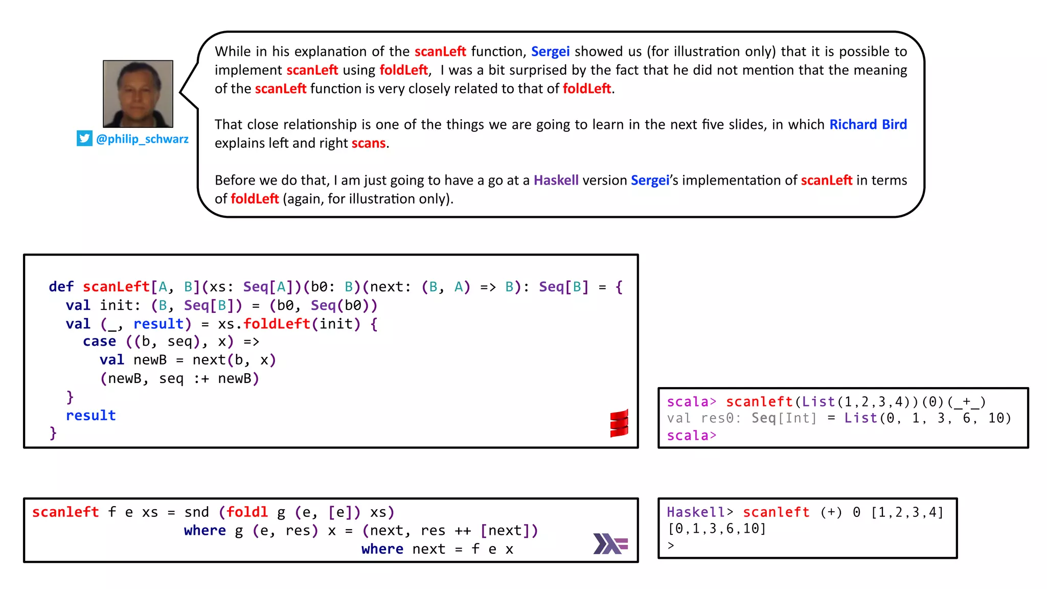 def scanLeft[A, B](xs: Seq[A])(b0: B)(next: (B, A) => B): Seq[B] = {
val init: (B, Seq[B]) = (b0, Seq(b0))
val (_, result) = xs.foldLeft(init) {
case ((b, seq), x) =>
val newB = next(b, x)
(newB, seq :+ newB)
}
result
}
While in his explana@on of the scanLeG func@on, Sergei showed us (for illustra@on only) that it is possible to
implement scanLeG using foldLeG, I was a bit surprised by the fact that he did not men@on that the meaning
of the scanLeG func@on is very closely related to that of foldLeG.
That close rela@onship is one of the things we are going to learn in the next ﬁve slides, in which Richard Bird
explains le` and right scans.
Before we do that, I am just going to have a go at a Haskell version Sergei’s implementa@on of scanLeG in terms
of foldLeG (again, for illustra@on only).
scanleft f e xs = snd (foldl g (e, [e]) xs)
where g (e, res) x = (next, res ++ [next])
where next = f e x
Haskell> scanleft (+) 0 [1,2,3,4]
[0,1,3,6,10]
>
scala> scanleft(List(1,2,3,4))(0)(_+_)
val res0: Seq[Int] = List(0, 1, 3, 6, 10)
scala>
@philip_schwarz
 