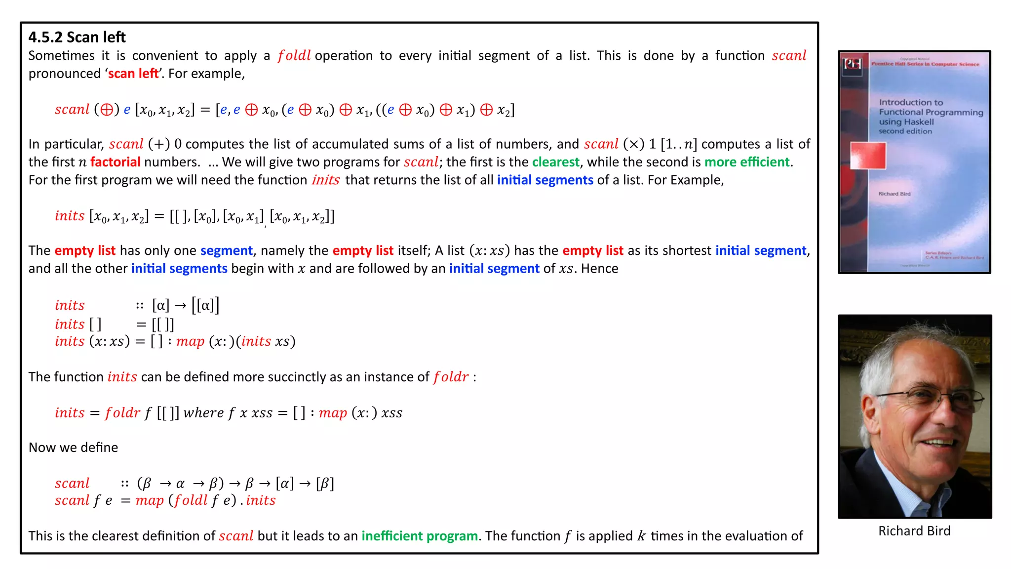 4.5.2 Scan le5
Some@mes it is convenient to apply a 𝑓𝑜𝑙𝑑𝑙 opera@on to every ini@al segment of a list. This is done by a func@on 𝑠𝑐𝑎𝑛𝑙
pronounced ‘scan leG’. For example,
𝑠𝑐𝑎𝑛𝑙 ⊕ 𝑒 𝑥0, 𝑥1, 𝑥2 = [𝑒, 𝑒 ⊕ 𝑥0, (𝑒 ⊕ 𝑥0) ⊕ 𝑥1, ((𝑒 ⊕ 𝑥0) ⊕ 𝑥1) ⊕ 𝑥2]
In par@cular, 𝑠𝑐𝑎𝑛𝑙 + 0 computes the list of accumulated sums of a list of numbers, and 𝑠𝑐𝑎𝑛𝑙 × 1 [1. . 𝑛] computes a list of
the ﬁrst 𝑛 factorial numbers. … We will give two programs for 𝑠𝑐𝑎𝑛𝑙; the ﬁrst is the clearest, while the second is more eﬃcient.
For the ﬁrst program we will need the func@on inits that returns the list of all ini2al segments of a list. For Example,
𝑖𝑛𝑖𝑡𝑠 𝑥0, 𝑥1, 𝑥2 = [[ ], 𝑥0 , 𝑥0, 𝑥1 ,
𝑥0, 𝑥1, 𝑥2 ]
The empty list has only one segment, namely the empty list itself; A list 𝑥: 𝑥𝑠 has the empty list as its shortest ini2al segment,
and all the other ini2al segments begin with 𝑥 and are followed by an ini2al segment of 𝑥𝑠. Hence
𝑖𝑛𝑖𝑡𝑠 ∷ α → α
𝑖𝑛𝑖𝑡𝑠 = [ ]
𝑖𝑛𝑖𝑡𝑠 𝑥: 𝑥𝑠 = ∶ 𝑚𝑎𝑝 (𝑥: )(𝑖𝑛𝑖𝑡𝑠 𝑥𝑠)
The func@on 𝑖𝑛𝑖𝑡𝑠 can be deﬁned more succinctly as an instance of 𝑓𝑜𝑙𝑑𝑟 :
𝑖𝑛𝑖𝑡𝑠 = 𝑓𝑜𝑙𝑑𝑟 𝑓 [ ] 𝑤ℎ𝑒𝑟𝑒 𝑓 𝑥 𝑥𝑠𝑠 = ∶ 𝑚𝑎𝑝 𝑥: 𝑥𝑠𝑠
Now we deﬁne
𝑠𝑐𝑎𝑛𝑙 ∷ 𝛽 → 𝛼 → 𝛽 → 𝛽 → 𝛼 → [𝛽]
𝑠𝑐𝑎𝑛𝑙 𝑓 𝑒 = 𝑚𝑎𝑝 𝑓𝑜𝑙𝑑𝑙 𝑓 𝑒 . 𝑖𝑛𝑖𝑡𝑠
This is the clearest deﬁni@on of 𝑠𝑐𝑎𝑛𝑙 but it leads to an ineﬃcient program. The func@on 𝑓 is applied k	 @mes in the evalua@on of Richard Bird
 