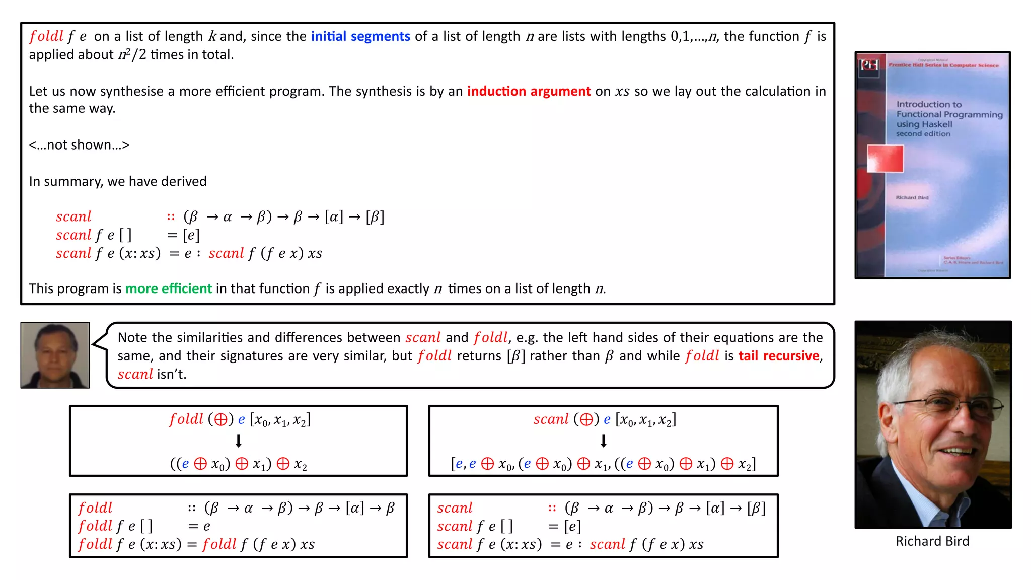 𝑓𝑜𝑙𝑑𝑙 𝑓 𝑒 on a list of length k and, since the ini2al segments of a list of length n are lists with lengths 0,1,…,n, the func@on 𝑓 is
applied about n2/2 @mes in total.
Let us now synthesise a more eﬃcient program. The synthesis is by an induc2on argument on 𝑥𝑠 so we lay out the calcula@on in
the same way.
<…not shown…>
In summary, we have derived
𝑠𝑐𝑎𝑛𝑙 ∷ 𝛽 → 𝛼 → 𝛽 → 𝛽 → 𝛼 → [𝛽]
𝑠𝑐𝑎𝑛𝑙 𝑓 𝑒 = [𝑒]
𝑠𝑐𝑎𝑛𝑙 𝑓 𝑒 𝑥: 𝑥𝑠 = 𝑒 ∶ 𝑠𝑐𝑎𝑛𝑙 𝑓 𝑓 𝑒 𝑥 𝑥𝑠
This program is more eﬃcient in that func@on 𝑓 is applied exactly n @mes on a list of length n.
Richard Bird
𝑠𝑐𝑎𝑛𝑙 ⊕ 𝑒 𝑥0, 𝑥1, 𝑥2
⬇
[𝑒, 𝑒 ⊕ 𝑥0, (𝑒 ⊕ 𝑥0) ⊕ 𝑥1, ((𝑒 ⊕ 𝑥0) ⊕ 𝑥1) ⊕ 𝑥2]
𝑓𝑜𝑙𝑑𝑙 ∷ 𝛽 → 𝛼 → 𝛽 → 𝛽 → 𝛼 → 𝛽
𝑓𝑜𝑙𝑑𝑙 𝑓 𝑒 = 𝑒
𝑓𝑜𝑙𝑑𝑙 𝑓 𝑒 𝑥: 𝑥𝑠 = 𝑓𝑜𝑙𝑑𝑙 𝑓 𝑓 𝑒 𝑥 𝑥𝑠
Note the similari@es and diﬀerences between 𝑠𝑐𝑎𝑛𝑙 and 𝑓𝑜𝑙𝑑𝑙, e.g. the le` hand sides of their equa@ons are the
same, and their signatures are very similar, but 𝑓𝑜𝑙𝑑𝑙 returns [𝛽] rather than 𝛽 and while 𝑓𝑜𝑙𝑑𝑙 is tail recursive,
𝑠𝑐𝑎𝑛𝑙 isn’t.
𝑠𝑐𝑎𝑛𝑙 ∷ 𝛽 → 𝛼 → 𝛽 → 𝛽 → 𝛼 → [𝛽]
𝑠𝑐𝑎𝑛𝑙 𝑓 𝑒 = [𝑒]
𝑠𝑐𝑎𝑛𝑙 𝑓 𝑒 𝑥: 𝑥𝑠 = 𝑒 ∶ 𝑠𝑐𝑎𝑛𝑙 𝑓 𝑓 𝑒 𝑥 𝑥𝑠
𝑓𝑜𝑙𝑑𝑙 ⊕ 𝑒 𝑥0, 𝑥1, 𝑥2
⬇
((𝑒 ⊕ 𝑥0) ⊕ 𝑥1) ⊕ 𝑥2
 