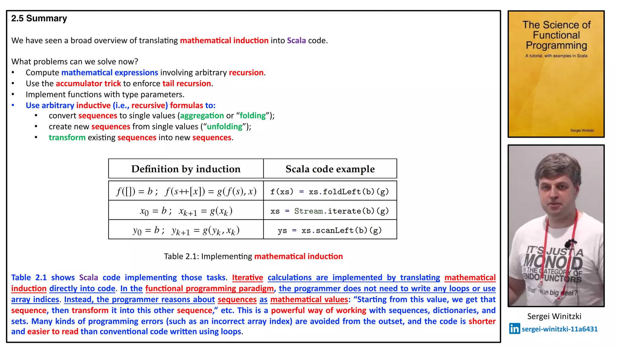 2.5 Summary
We have seen a broad overview of transla@ng mathema2cal induc2on into Scala code.
What problems can we solve now?
• Compute mathema2cal expressions involving arbitrary recursion.
• Use the accumulator trick to enforce tail recursion.
• Implement func@ons with type parameters.
• Use arbitrary induc2ve (i.e., recursive) formulas to:
• convert sequences to single values (aggrega2on or “folding”);
• create new sequences from single values (“unfolding”);
• transform exis@ng sequences into new sequences.
Table 2.1: Implemen@ng mathema2cal induc2on
Table 2.1 shows Scala code implemen2ng those tasks. Itera2ve calcula2ons are implemented by transla2ng mathema2cal
induc2on directly into code. In the func2onal programming paradigm, the programmer does not need to write any loops or use
array indices. Instead, the programmer reasons about sequences as mathema2cal values: “Star2ng from this value, we get that
sequence, then transform it into this other sequence,” etc. This is a powerful way of working with sequences, dic2onaries, and
sets. Many kinds of programming errors (such as an incorrect array index) are avoided from the outset, and the code is shorter
and easier to read than conven2onal code wriben using loops.
Sergei Winitzki
sergei-winitzki-11a6431
 
