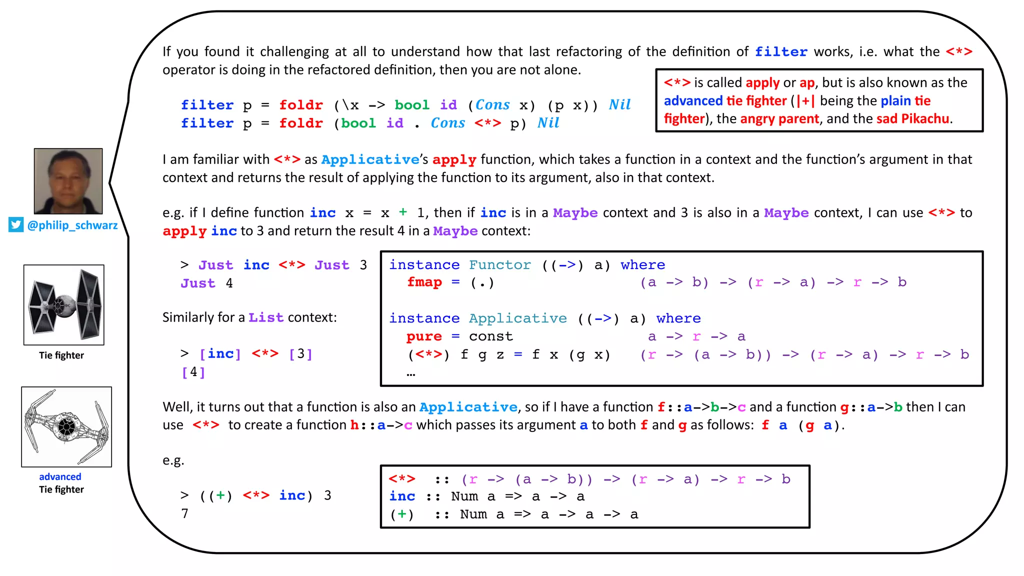 If you found it challenging at all to understand how that last refactoring of the deﬁni@on of filter works, i.e. what the <*>
operator is doing in the refactored deﬁni@on, then you are not alone.
filter p = foldr (x -> bool id (𝑪𝒐𝒏𝒔 x) (p x)) 𝑵𝒊𝒍
filter p = foldr (bool id . 𝑪𝒐𝒏𝒔 <*> p) 𝑵𝒊𝒍
I am familiar with <*> as Applicative’s apply func@on, which takes a func@on in a context and the func@on’s argument in that
context and returns the result of applying the func@on to its argument, also in that context.
e.g. if I deﬁne func@on inc x = x + 1, then if inc is in a Maybe context and 3 is also in a Maybe context, I can use <*> to
apply inc to 3 and return the result 4 in a Maybe context:
> Just inc <*> Just 3
Just 4
Similarly for a List context:
> [inc] <*> [3]
[4]
Well, it turns out that a func@on is also an Applicative, so if I have a func@on f::a->b->c and a func@on g::a->b then I can
use <*> to create a func@on h::a->c which passes its argument a to both f and g as follows: f a (g a).
e.g.
> ((+) <*> inc) 3
7
instance Functor ((->) a) where
fmap = (.) (a -> b) -> (r -> a) -> r -> b
instance Applicative ((->) a) where
pure = const a -> r -> a
(<*>) f g z = f x (g x) (r -> (a -> b)) -> (r -> a) -> r -> b
…
<*> :: (r -> (a -> b)) -> (r -> a) -> r -> b
inc :: Num a => a -> a
(+) :: Num a => a -> a -> a
<*> is called apply or ap, but is also known as the
advanced 2e ﬁghter (|+| being the plain 2e
ﬁghter), the angry parent, and the sad Pikachu.
Tie ﬁghter
advanced
Tie ﬁghter
@philip_schwarz
 