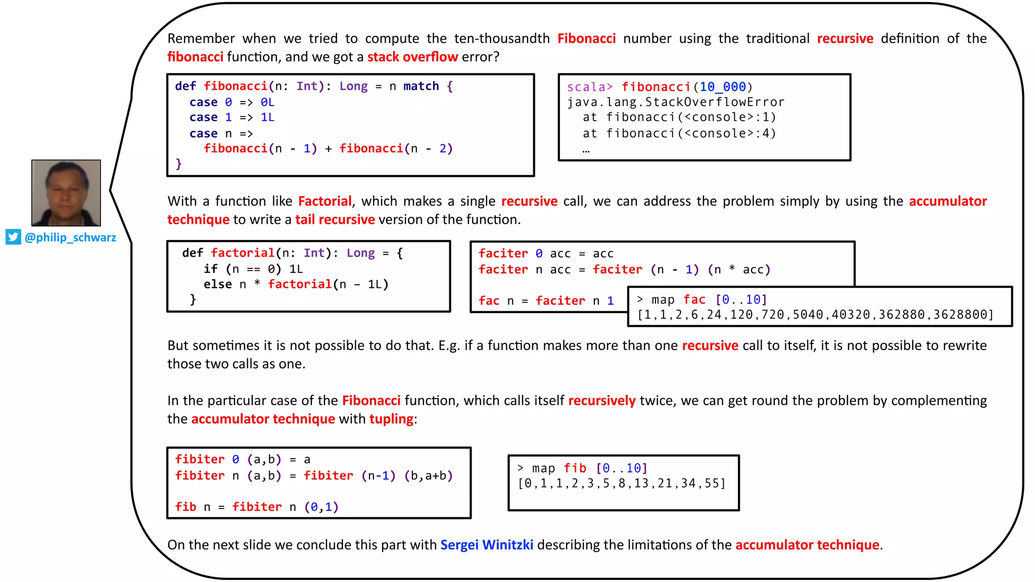Remember when we tried to compute the ten-thousandth Fibonacci number using the tradi@onal recursive deﬁni@on of the
ﬁbonacci func@on, and we got a stack overﬂow error?
With a func@on like Factorial, which makes a single recursive call, we can address the problem simply by using the accumulator
technique to write a tail recursive version of the func@on.
But some@mes it is not possible to do that. E.g. if a func@on makes more than one recursive call to itself, it is not possible to rewrite
those two calls as one.
In the par@cular case of the Fibonacci func@on, which calls itself recursively twice, we can get round the problem by complemen@ng
the accumulator technique with tupling:
On the next slide we conclude this part with Sergei Winitzki describing the limita@ons of the accumulator technique.
def fibonacci(n: Int): Long = n match {
case 0 => 0L
case 1 => 1L
case n =>
fibonacci(n - 1) + fibonacci(n - 2)
}
scala> fibonacci(10_000)
java.lang.StackOverflowError
at fibonacci(<console>:1)
at fibonacci(<console>:4)
…
def factorial(n: Int): Long = {
if (n == 0) 1L
else n * factorial(n – 1L)
}
faciter 0 acc = acc
faciter n acc = faciter (n - 1) (n * acc)
fac n = faciter n 1 > map fac [0..10]
[1,1,2,6,24,120,720,5040,40320,362880,3628800]
fibiter 0 (a,b) = a
fibiter n (a,b) = fibiter (n-1) (b,a+b)
fib n = fibiter n (0,1)
> map fib [0..10]
[0,1,1,2,3,5,8,13,21,34,55]
@philip_schwarz
 