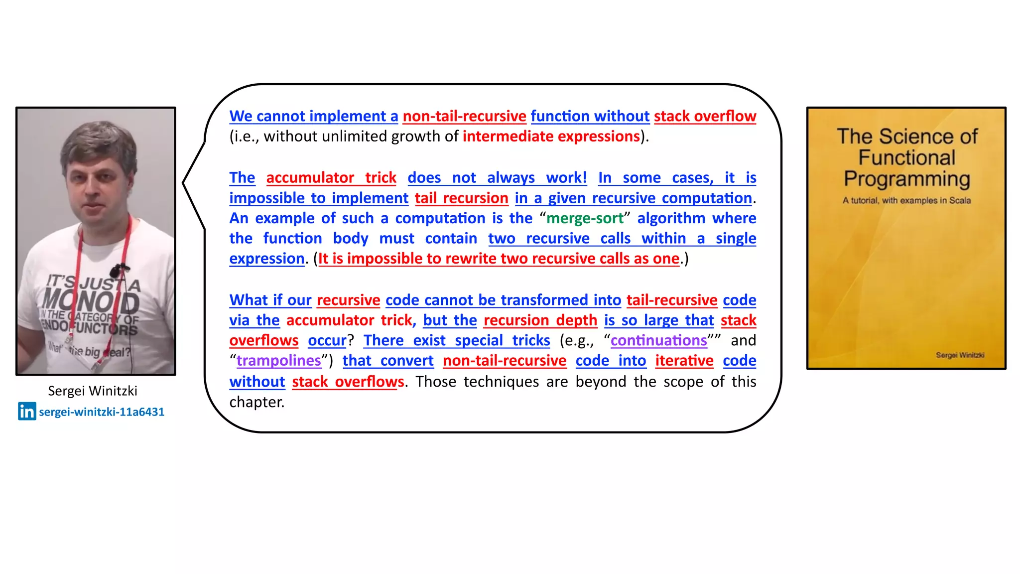 Sergei Winitzki
sergei-winitzki-11a6431
We cannot implement a non-tail-recursive func@on without stack overﬂow
(i.e., without unlimited growth of intermediate expressions).
The accumulator trick does not always work! In some cases, it is
impossible to implement tail recursion in a given recursive computa@on.
An example of such a computa@on is the “merge-sort” algorithm where
the func@on body must contain two recursive calls within a single
expression. (It is impossible to rewrite two recursive calls as one.)
What if our recursive code cannot be transformed into tail-recursive code
via the accumulator trick, but the recursion depth is so large that stack
overﬂows occur? There exist special tricks (e.g., “con@nua@ons”” and
“trampolines”) that convert non-tail-recursive code into itera@ve code
without stack overﬂows. Those techniques are beyond the scope of this
chapter.
 