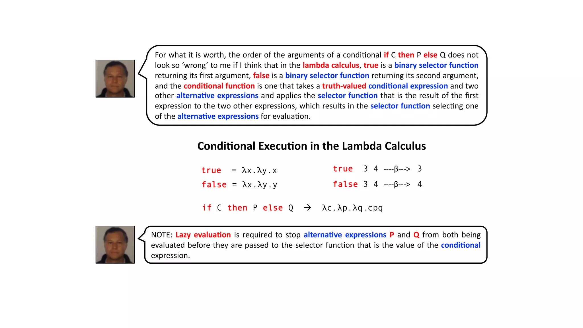 true = λx.λy.x
if C then P else Q à λc.λp.λq.cpq
Condi&onal Execu&on in the Lambda Calculus
false = λx.λy.y
true 3 4 ----β---> 3
false 3 4 ----β---> 4
For what it is worth, the order of the arguments of a condi@onal if C then P else Q does not
look so ‘wrong’ to me if I think that in the lambda calculus, true is a binary selector func2on
returning its ﬁrst argument, false is a binary selector func2on returning its second argument,
and the condi2onal func2on is one that takes a truth-valued condi2onal expression and two
other alterna2ve expressions and applies the selector func2on that is the result of the ﬁrst
expression to the two other expressions, which results in the selector func2on selec@ng one
of the alterna2ve expressions for evalua@on.
NOTE: Lazy evalua2on is required to stop alterna2ve expressions P and Q from both being
evaluated before they are passed to the selector func@on that is the value of the condi2onal
expression.
 