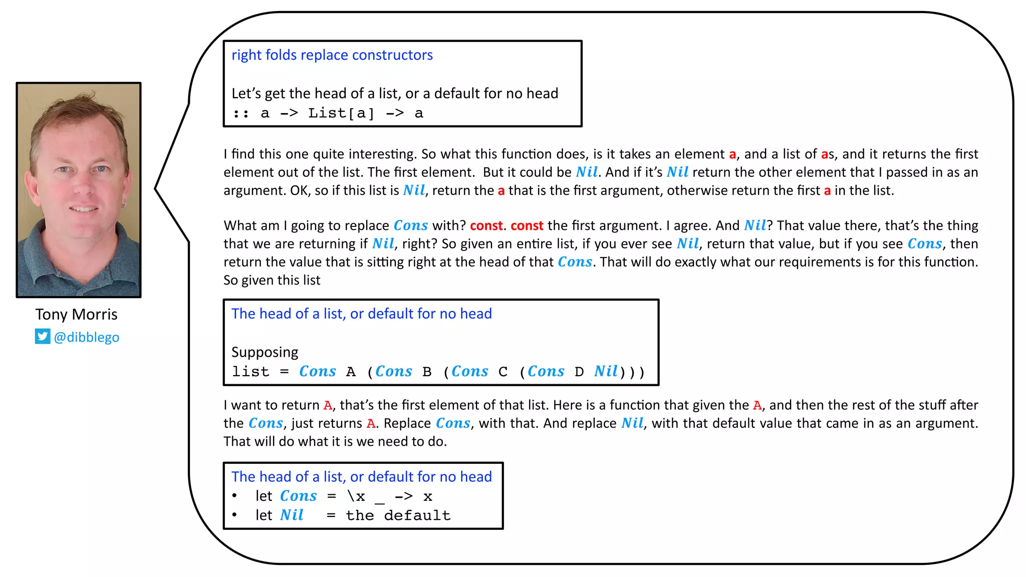 I ﬁnd this one quite interes@ng. So what this func@on does, is it takes an element a, and a list of as, and it returns the ﬁrst
element out of the list. The ﬁrst element. But it could be 𝑵𝒊𝒍. And if it’s 𝑵𝒊𝒍 return the other element that I passed in as an
argument. OK, so if this list is 𝑵𝒊𝒍, return the a that is the ﬁrst argument, otherwise return the ﬁrst a in the list.
What am I going to replace 𝑪𝒐𝒏𝒔 with? const. const the ﬁrst argument. I agree. And 𝑵𝒊𝒍? That value there, that’s the thing
that we are returning if 𝑵𝒊𝒍, right? So given an en@re list, if you ever see 𝑵𝒊𝒍, return that value, but if you see 𝑪𝒐𝒏𝒔, then
return the value that is si_ng right at the head of that 𝑪𝒐𝒏𝒔. That will do exactly what our requirements is for this func@on.
So given this list
I want to return A, that’s the ﬁrst element of that list. Here is a func@on that given the A, and then the rest of the stuﬀ a`er
the 𝑪𝒐𝒏𝒔, just returns A. Replace 𝑪𝒐𝒏𝒔, with that. And replace 𝑵𝒊𝒍, with that default value that came in as an argument.
That will do what it is we need to do.
The head of a list, or default for no head
Supposing
list = 𝑪𝒐𝒏𝒔 A (𝑪𝒐𝒏𝒔 B (𝑪𝒐𝒏𝒔 C (𝑪𝒐𝒏𝒔 D 𝑵𝒊𝒍)))
Tony Morris
@dibblego
right folds replace constructors
Let’s get the head of a list, or a default for no head
:: a -> List[a] -> a
The head of a list, or default for no head
• let 𝑪𝒐𝒏𝒔 = x _ -> x
• let 𝑵𝒊𝒍 = the default
 
