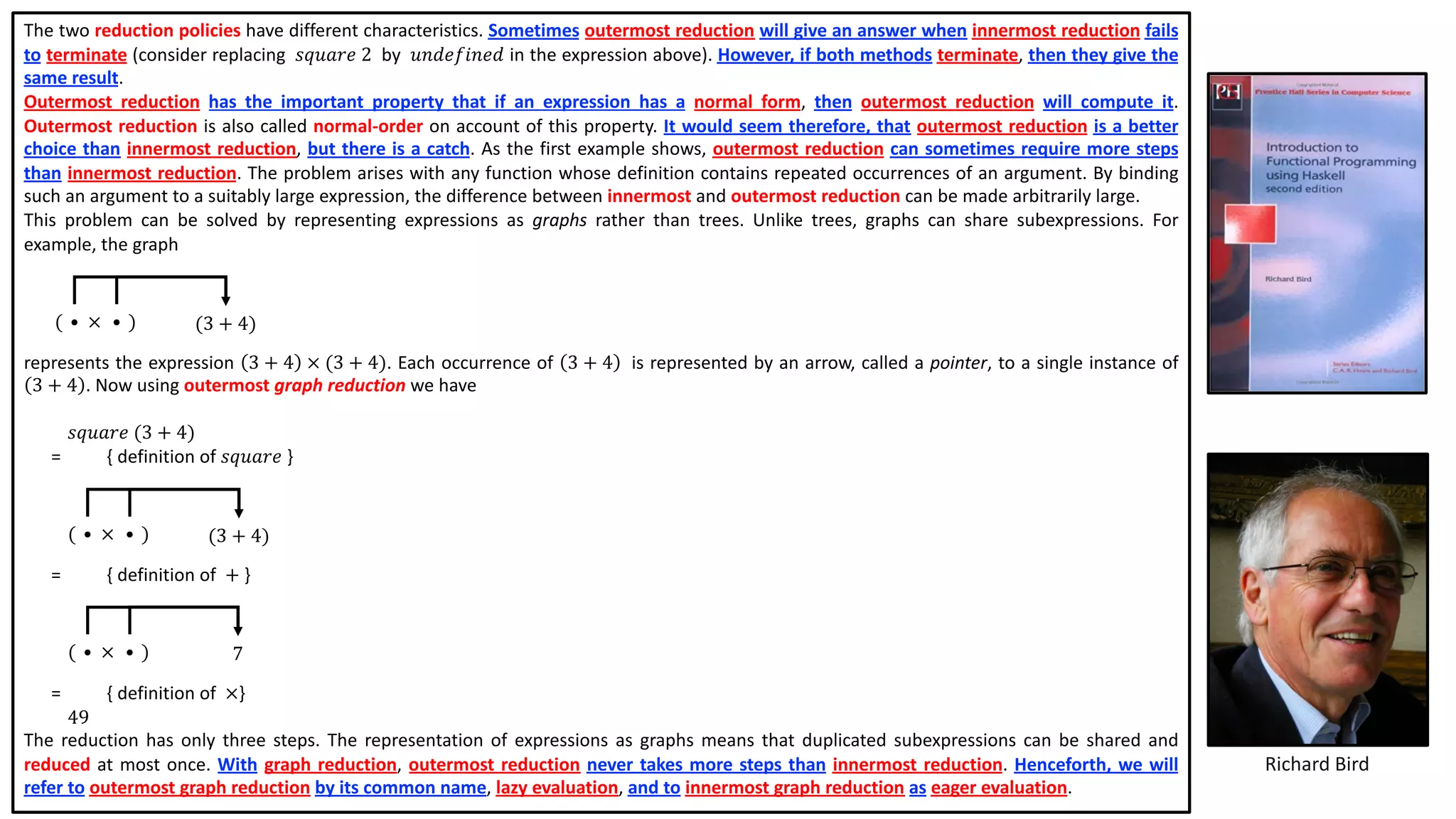 The two reduction policies have different characteristics. Sometimes outermost reduction will give an answer when innermost reduction fails
to terminate (consider replacing 𝑠𝑞𝑢𝑎𝑟𝑒 2 by 𝑢𝑛𝑑𝑒𝑓𝑖𝑛𝑒𝑑 in the expression above). However, if both methods terminate, then they give the
same result.
Outermost reduction has the important property that if an expression has a normal form, then outermost reduction will compute it.
Outermost reduction is also called normal-order on account of this property. It would seem therefore, that outermost reduction is a better
choice than innermost reduction, but there is a catch. As the first example shows, outermost reduction can sometimes require more steps
than innermost reduction. The problem arises with any function whose definition contains repeated occurrences of an argument. By binding
such an argument to a suitably large expression, the difference between innermost and outermost reduction can be made arbitrarily large.
This problem can be solved by representing expressions as graphs rather than trees. Unlike trees, graphs can share subexpressions. For
example, the graph
represents the expression 3 + 4 × (3 + 4). Each occurrence of 3 + 4 is represented by an arrow, called a pointer, to a single instance of
3 + 4 . Now using outermost graph reduction we have
𝑠𝑞𝑢𝑎𝑟𝑒 (3 + 4)
= { definition of 𝑠𝑞𝑢𝑎𝑟𝑒 }
= { definition of + }
= { definition of ×}
49
The reduction has only three steps. The representation of expressions as graphs means that duplicated subexpressions can be shared and
reduced at most once. With graph reduction, outermost reduction never takes more steps than innermost reduction. Henceforth, we will
refer to outermost graph reduction by its common name, lazy evaluation, and to innermost graph reduction as eager evaluation.
Richard Bird
(3 + 4)• •( )×
(3 + 4)• •( )×
7• •( )×
 