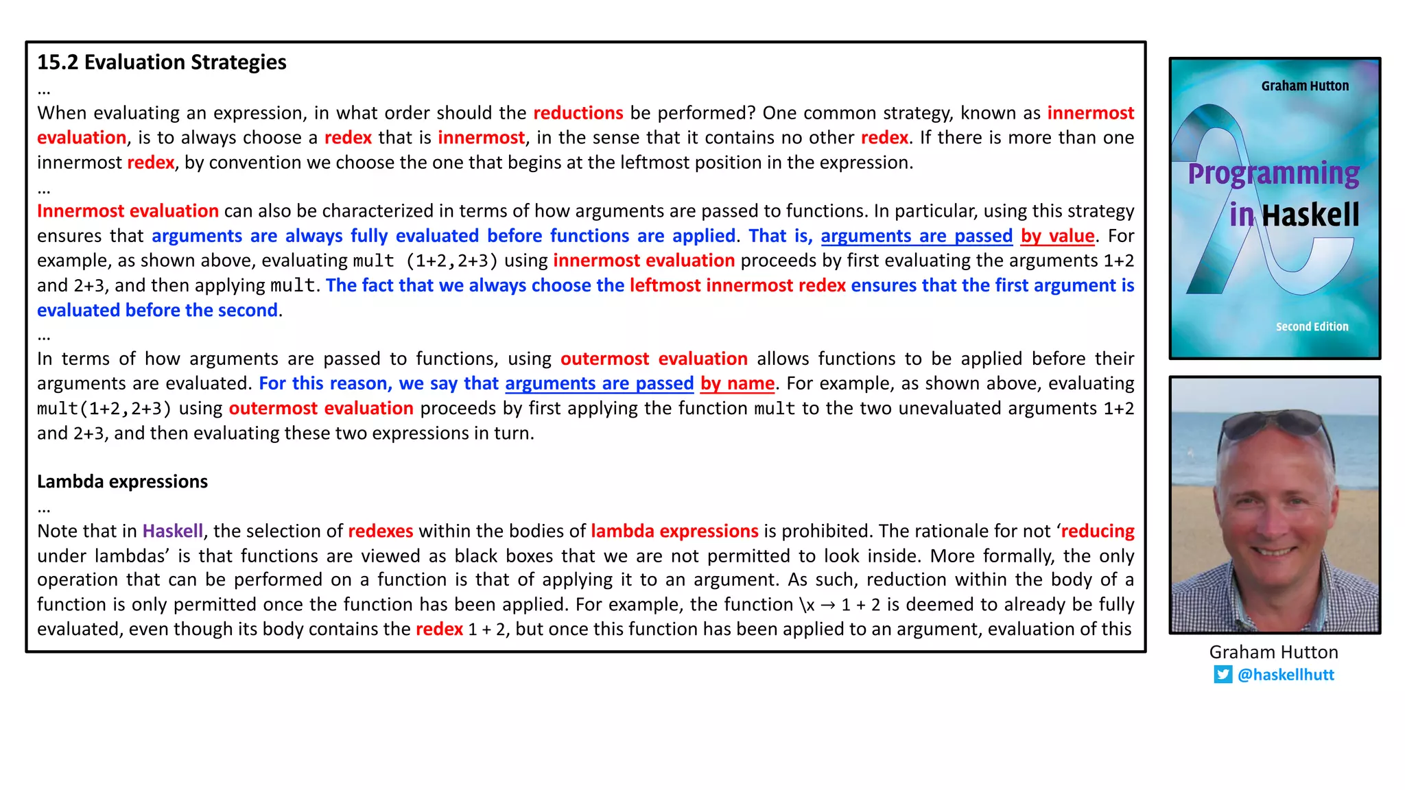 15.2 Evaluation Strategies
…
When evaluating an expression, in what order should the reductions be performed? One common strategy, known as innermost
evaluation, is to always choose a redex that is innermost, in the sense that it contains no other redex. If there is more than one
innermost redex, by convention we choose the one that begins at the leftmost position in the expression.
…
Innermost evaluation can also be characterized in terms of how arguments are passed to functions. In particular, using this strategy
ensures that arguments are always fully evaluated before functions are applied. That is, arguments are passed by value. For
example, as shown above, evaluating mult (1+2,2+3) using innermost evaluation proceeds by first evaluating the arguments 1+2
and 2+3, and then applying mult. The fact that we always choose the leftmost innermost redex ensures that the first argument is
evaluated before the second.
…
In terms of how arguments are passed to functions, using outermost evaluation allows functions to be applied before their
arguments are evaluated. For this reason, we say that arguments are passed by name. For example, as shown above, evaluating
mult(1+2,2+3) using outermost evaluation proceeds by first applying the function mult to the two unevaluated arguments 1+2
and 2+3, and then evaluating these two expressions in turn.
Lambda expressions
…
Note that in Haskell, the selection of redexes within the bodies of lambda expressions is prohibited. The rationale for not ‘reducing
under lambdas’ is that functions are viewed as black boxes that we are not permitted to look inside. More formally, the only
operation that can be performed on a function is that of applying it to an argument. As such, reduction within the body of a
function is only permitted once the function has been applied. For example, the function x → 1 + 2 is deemed to already be fully
evaluated, even though its body contains the redex 1 + 2, but once this function has been applied to an argument, evaluation of this
Graham Hutton
@haskellhutt
 