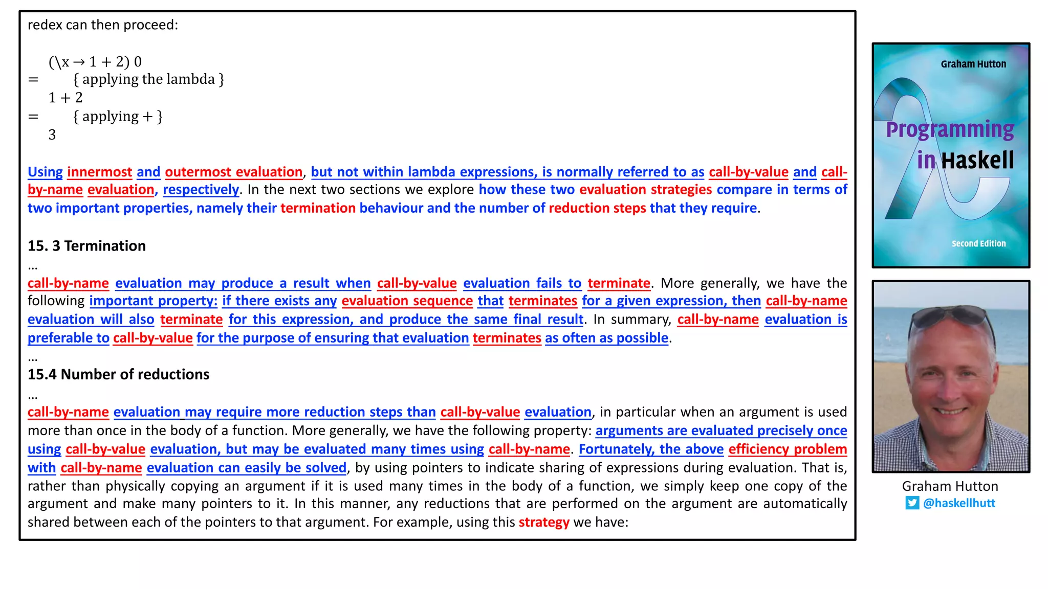 redex can then proceed:
(x → 1 + 2) 0
= { applying the lambda }
1 + 2
= { applying + }
3
Using innermost and outermost evaluation, but not within lambda expressions, is normally referred to as call-by-value and call-
by-name evaluation, respectively. In the next two sections we explore how these two evaluation strategies compare in terms of
two important properties, namely their termination behaviour and the number of reduction steps that they require.
15. 3 Termination
…
call-by-name evaluation may produce a result when call-by-value evaluation fails to terminate. More generally, we have the
following important property: if there exists any evaluation sequence that terminates for a given expression, then call-by-name
evaluation will also terminate for this expression, and produce the same final result. In summary, call-by-name evaluation is
preferable to call-by-value for the purpose of ensuring that evaluation terminates as often as possible.
…
15.4 Number of reductions
…
call-by-name evaluation may require more reduction steps than call-by-value evaluation, in particular when an argument is used
more than once in the body of a function. More generally, we have the following property: arguments are evaluated precisely once
using call-by-value evaluation, but may be evaluated many times using call-by-name. Fortunately, the above efficiency problem
with call-by-name evaluation can easily be solved, by using pointers to indicate sharing of expressions during evaluation. That is,
rather than physically copying an argument if it is used many times in the body of a function, we simply keep one copy of the
argument and make many pointers to it. In this manner, any reductions that are performed on the argument are automatically
shared between each of the pointers to that argument. For example, using this strategy we have:
Graham Hutton
@haskellhutt
 
