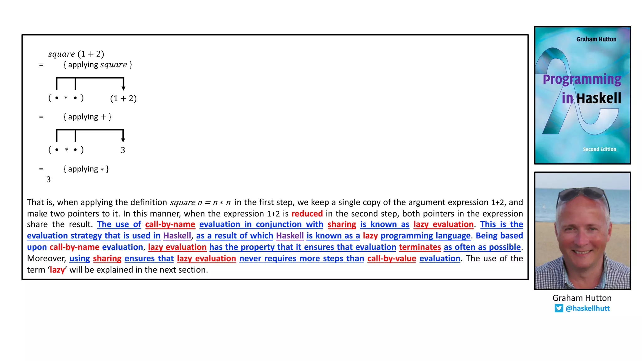 𝑠𝑞𝑢𝑎𝑟𝑒 (1 + 2)
= { applying 𝑠𝑞𝑢𝑎𝑟𝑒 }
= { applying + }
= { applying ∗ }
3
That is, when applying the definition square n = n ∗ n in the first step, we keep a single copy of the argument expression 1+2, and
make two pointers to it. In this manner, when the expression 1+2 is reduced in the second step, both pointers in the expression
share the result. The use of call-by-name evaluation in conjunction with sharing is known as lazy evaluation. This is the
evaluation strategy that is used in Haskell, as a result of which Haskell is known as a lazy programming language. Being based
upon call-by-name evaluation, lazy evaluation has the property that it ensures that evaluation terminates as often as possible.
Moreover, using sharing ensures that lazy evaluation never requires more steps than call-by-value evaluation. The use of the
term ‘lazy’ will be explained in the next section.
(1 + 2)• •( )∗
3• •( )∗
Graham Hutton
@haskellhutt
 