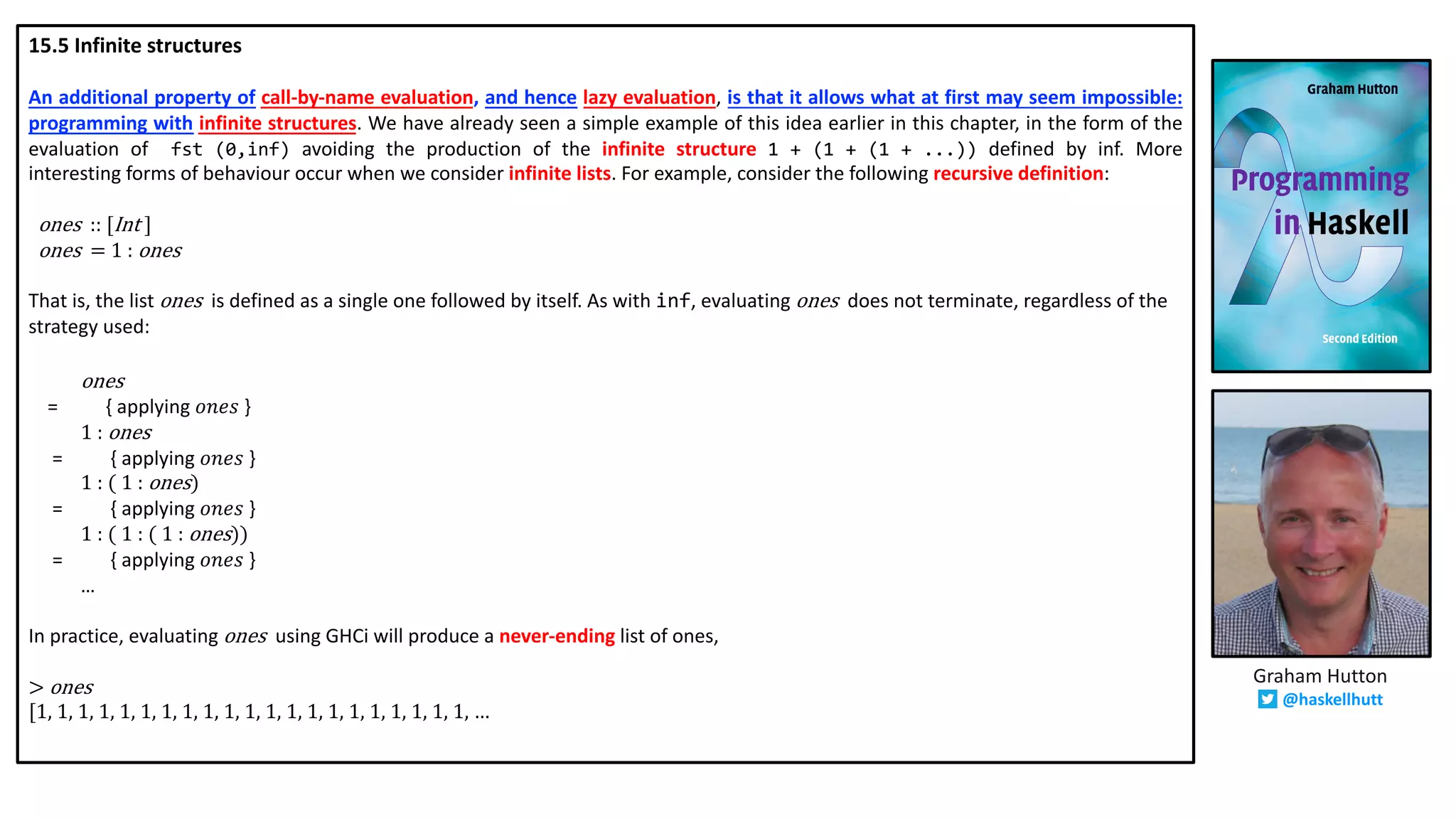15.5 Infinite structures
An additional property of call-by-name evaluation, and hence lazy evaluation, is that it allows what at first may seem impossible:
programming with infinite structures. We have already seen a simple example of this idea earlier in this chapter, in the form of the
evaluation of fst (0,inf) avoiding the production of the infinite structure 1 + (1 + (1 + ...)) defined by inf. More
interesting forms of behaviour occur when we consider infinite lists. For example, consider the following recursive definition:
ones ::	[Int	]
ones =	1	:	ones
That is, the list ones is defined as a single one followed by itself. As with inf, evaluating ones does not terminate, regardless of the
strategy used:
ones
= { applying 𝑜𝑛𝑒𝑠 }
1	:	ones
= { applying 𝑜𝑛𝑒𝑠 }
1	:	(	1	:	ones)
= { applying 𝑜𝑛𝑒𝑠 }
1	:	(	1	:	(	1	:	ones))
= { applying 𝑜𝑛𝑒𝑠 }
…
In practice, evaluating ones using GHCi will produce a never-ending list of ones,
>	ones
[1,	1,	1,	1,	1,	1,	1,	1,	1,	1,	1,	1,	1,	1,	1,	1,	1,	1,	1,	1,	1,	…
Graham Hutton
@haskellhutt
 