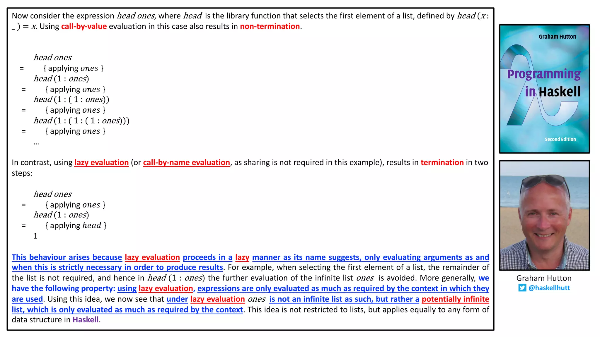 Now consider the expression head	ones, where head	 is the library function that selects the first element of a list, defined by head	(x	:	
_	)	= x. Using call-by-value evaluation in this case also results in non-termination.
head ones
= { applying 𝑜𝑛𝑒𝑠 }
head (1	:	ones)
= { applying 𝑜𝑛𝑒𝑠 }
head (1	:	(	1	:	ones))
= { applying 𝑜𝑛𝑒𝑠 }
head (1	:	(	1	:	(	1	:	ones)))
= { applying 𝑜𝑛𝑒𝑠 }
…
In contrast, using lazy evaluation (or call-by-name evaluation, as sharing is not required in this example), results in termination in two
steps:
head ones
= { applying 𝑜𝑛𝑒𝑠 }
head (1	:	ones)
= { applying ℎ𝑒𝑎𝑑 }
1
This behaviour arises because lazy evaluation proceeds in a lazy manner as its name suggests, only evaluating arguments as and
when this is strictly necessary in order to produce results. For example, when selecting the first element of a list, the remainder of
the list is not required, and hence in head (1 : ones) the further evaluation of the infinite list ones is avoided. More generally, we
have the following property: using lazy evaluation, expressions are only evaluated as much as required by the context in which they
are used. Using this idea, we now see that under lazy evaluation ones is not an infinite list as such, but rather a potentially infinite
list, which is only evaluated as much as required by the context. This idea is not restricted to lists, but applies equally to any form of
data structure in Haskell.
Graham Hutton
@haskellhutt
 