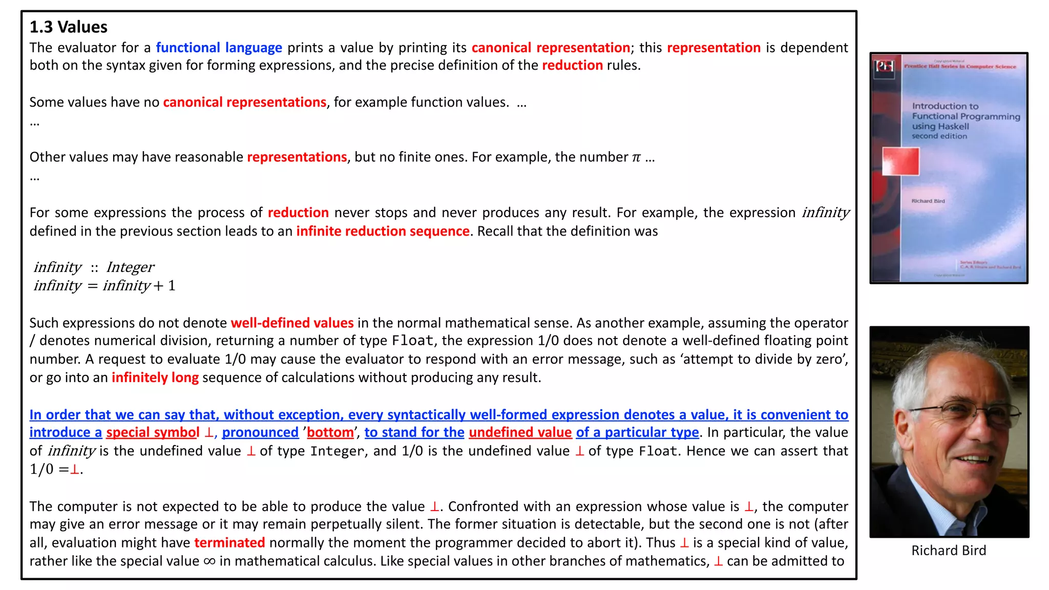 Richard Bird
1.3 Values
The evaluator for a functional language prints a value by printing its canonical representation; this representation is dependent
both on the syntax given for forming expressions, and the precise definition of the reduction rules.
Some values have no canonical representations, for example function values. …
…
Other values may have reasonable representations, but no finite ones. For example, the number 𝜋 …
…
For some expressions the process of reduction never stops and never produces any result. For example, the expression infinity
defined in the previous section leads to an infinite reduction sequence. Recall that the definition was
infinity			:: Integer
infinity		=	infinity	+	1
Such expressions do not denote well-defined values in the normal mathematical sense. As another example, assuming the operator
/ denotes numerical division, returning a number of type Float, the expression 1/0 does not denote a well-defined floating point
number. A request to evaluate 1/0 may cause the evaluator to respond with an error message, such as ‘attempt to divide by zero’,
or go into an infinitely long sequence of calculations without producing any result.
In order that we can say that, without exception, every syntactically well-formed expression denotes a value, it is convenient to
introduce a special symbol ⊥, pronounced ’bottom’, to stand for the undefined value of a particular type. In particular, the value
of infinity is the undefined value ⊥ of type Integer, and 1/0 is the undefined value ⊥ of type Float. Hence we can assert that
1/0 =⊥.
The computer is not expected to be able to produce the value ⊥. Confronted with an expression whose value is ⊥, the computer
may give an error message or it may remain perpetually silent. The former situation is detectable, but the second one is not (after
all, evaluation might have terminated normally the moment the programmer decided to abort it). Thus ⊥ is a special kind of value,
rather like the special value ∞ in mathematical calculus. Like special values in other branches of mathematics, ⊥ can be admitted to
 
