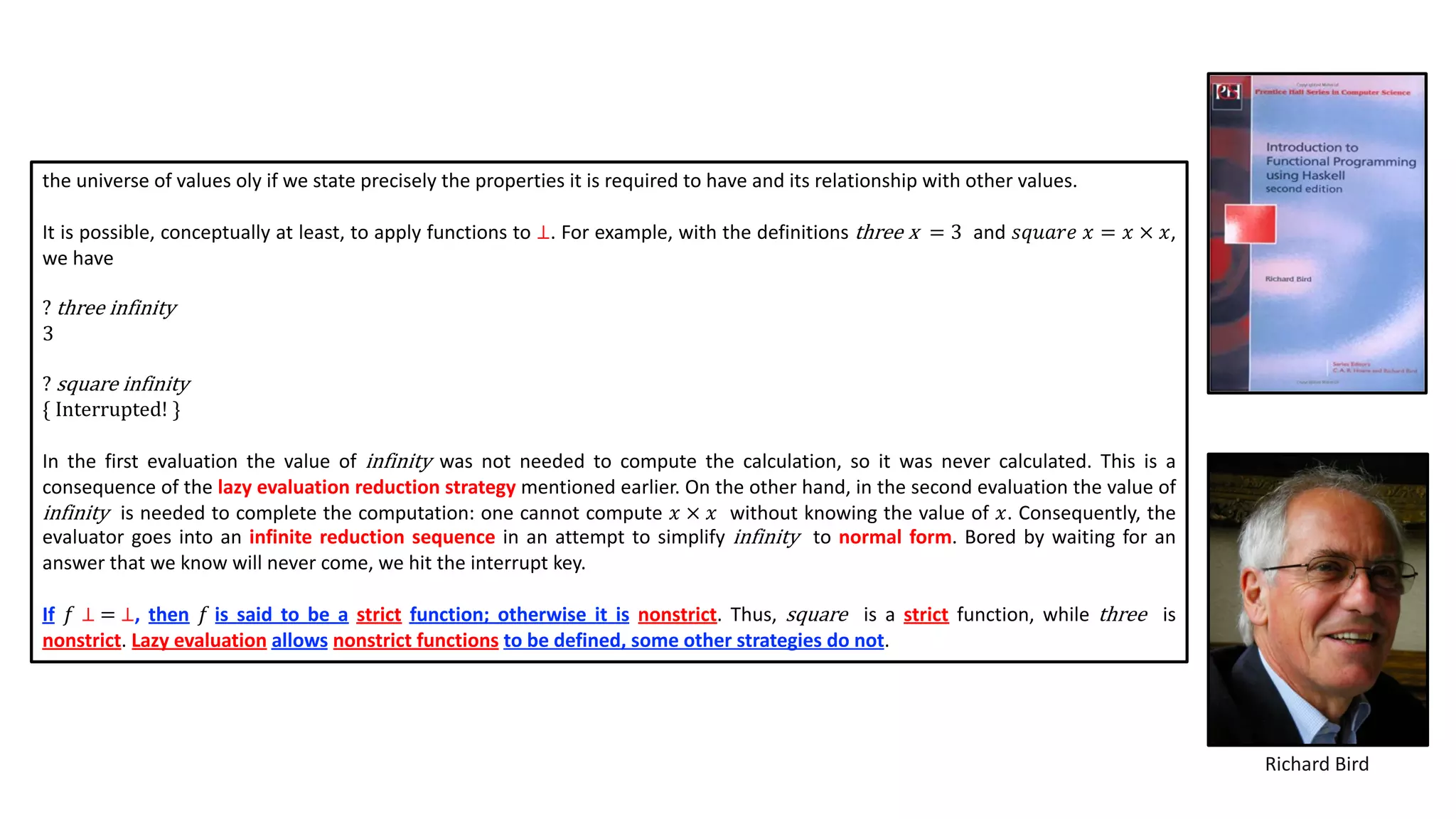 Richard Bird
the universe of values oly if we state precisely the properties it is required to have and its relationship with other values.
It is possible, conceptually at least, to apply functions to ⊥. For example, with the definitions three x = 3 and 𝑠𝑞𝑢𝑎𝑟𝑒 𝑥 = 𝑥 × 𝑥,
we have
? three infinity
3
? square infinity
{ Interrupted! }
In the first evaluation the value of infinity was not needed to compute the calculation, so it was never calculated. This is a
consequence of the lazy evaluation reduction strategy mentioned earlier. On the other hand, in the second evaluation the value of
infinity is needed to complete the computation: one cannot compute 𝑥 × 𝑥 without knowing the value of 𝑥. Consequently, the
evaluator goes into an infinite reduction sequence in an attempt to simplify infinity to normal form. Bored by waiting for an
answer that we know will never come, we hit the interrupt key.
If 𝑓 ⊥ = ⊥, then 𝑓 is said to be a strict function; otherwise it is nonstrict. Thus, square is a strict function, while three is
nonstrict. Lazy evaluation allows nonstrict functions to be defined, some other strategies do not.
 