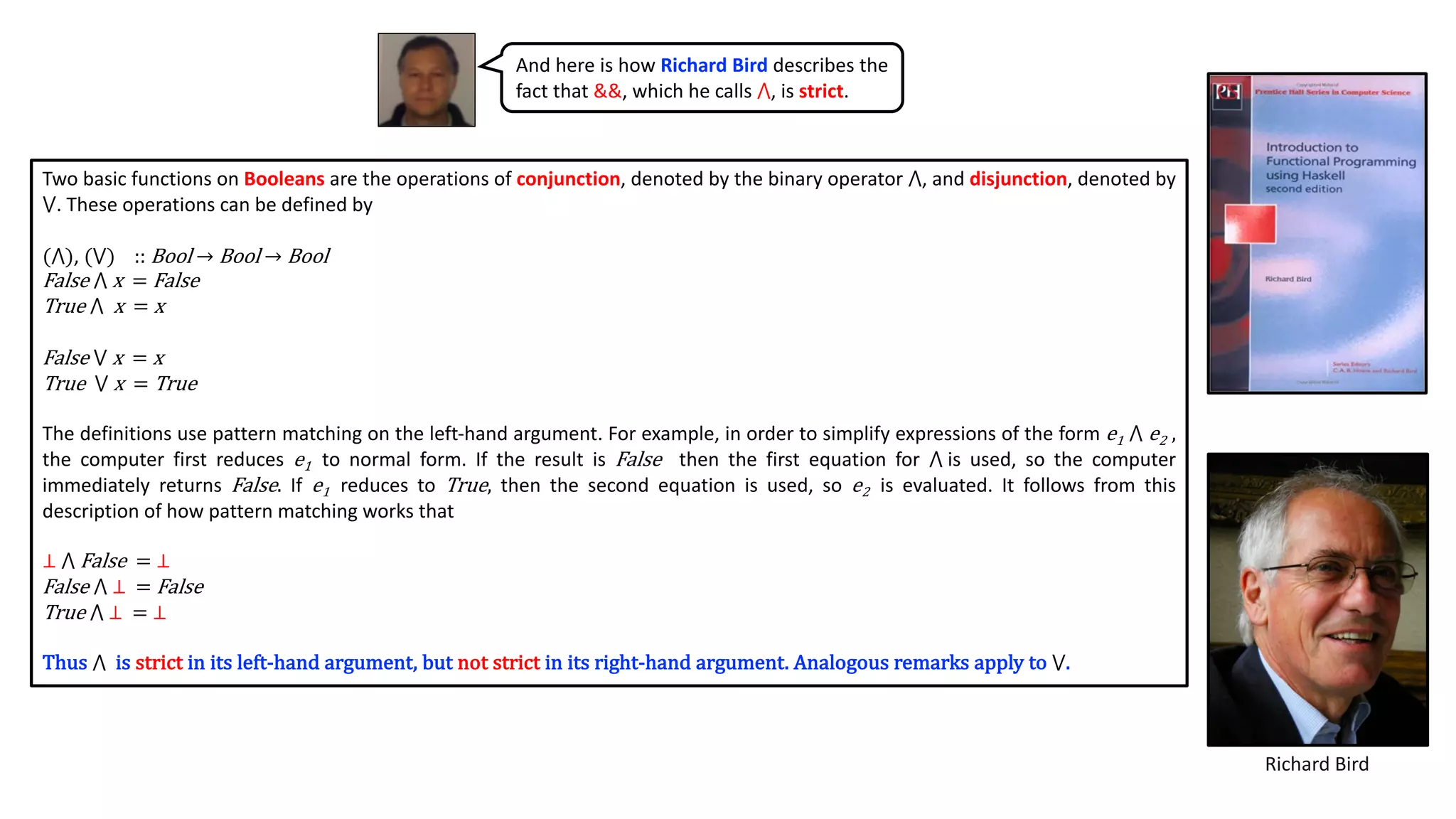 And here is how Richard Bird describes the
fact that &&, which he calls ⋀, is strict.
Richard Bird
Two basic functions on Booleans are the operations of conjunction, denoted by the binary operator ⋀, and disjunction, denoted by
⋁. These operations can be defined by
(⋀), (⋁) :: Bool → Bool → Bool
False ⋀ x = False
True ⋀ x = x
False ⋁ x = x
True ⋁ x = True
The definitions use pattern matching on the left-hand argument. For example, in order to simplify expressions of the form e1 ⋀ e2 ,
the computer first reduces e1 to normal form. If the result is False then the first equation for ⋀ is used, so the computer
immediately returns False. If e1 reduces to True, then the second equation is used, so e2 is evaluated. It follows from this
description of how pattern matching works that
⊥ ⋀ False = ⊥
False ⋀ ⊥ = False
True ⋀ ⊥ = ⊥
Thus ⋀ is strict in its left-hand argument, but not strict in its right-hand argument. Analogous remarks apply to ⋁.
 