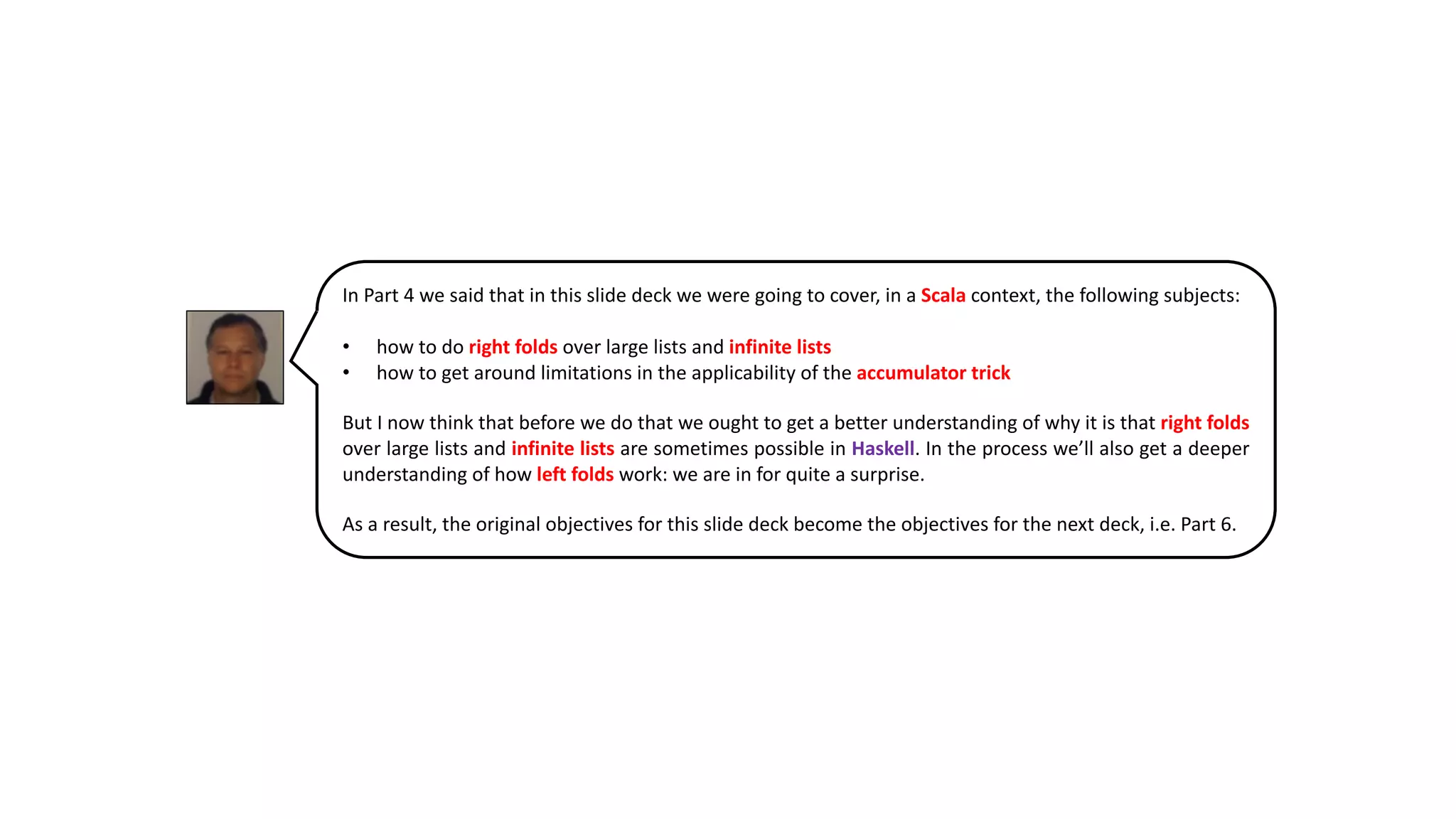 In Part 4 we said that in this slide deck we were going to cover, in a Scala context, the following subjects:
• how to do right folds over large lists and infinite lists
• how to get around limitations in the applicability of the accumulator trick
But I now think that before we do that we ought to get a better understanding of why it is that right folds
over large lists and infinite lists are sometimes possible in Haskell. In the process we’ll also get a deeper
understanding of how left folds work: we are in for quite a surprise.
As a result, the original objectives for this slide deck become the objectives for the next deck, i.e. Part 6.
 