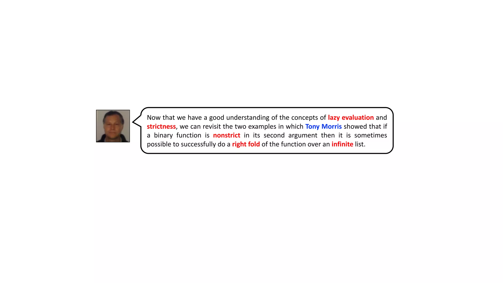 Now that we have a good understanding of the concepts of lazy evaluation and
strictness, we can revisit the two examples in which Tony Morris showed that if
a binary function is nonstrict in its second argument then it is sometimes
possible to successfully do a right fold of the function over an infinite list.
 