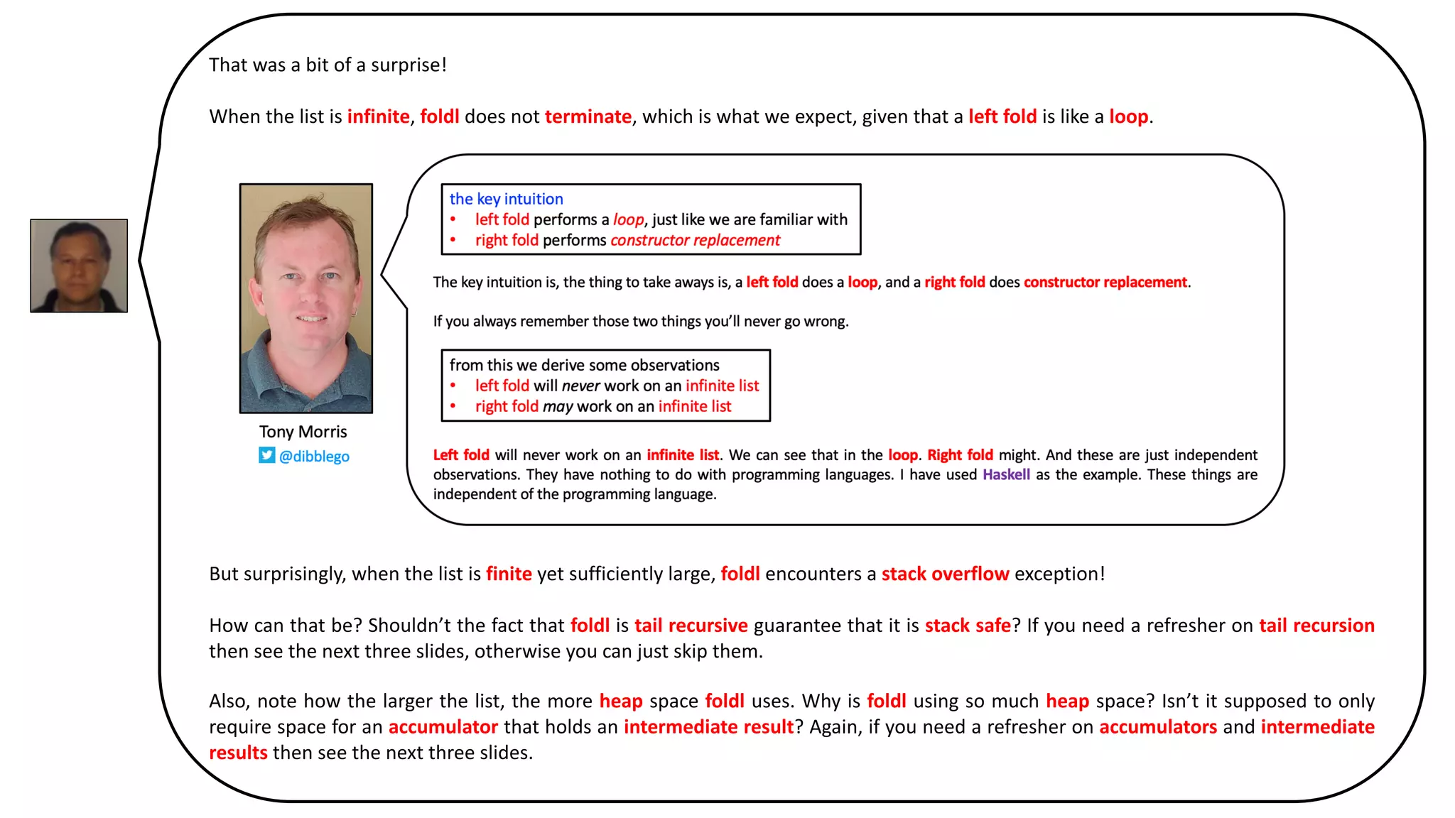That was a bit of a surprise!
When the list is infinite, foldl does not terminate, which is what we expect, given that a left fold is like a loop.
But surprisingly, when the list is finite yet sufficiently large, foldl encounters a stack overflow exception!
How can that be? Shouldn’t the fact that foldl is tail recursive guarantee that it is stack safe? If you need a refresher on tail recursion
then see the next three slides, otherwise you can just skip them.
Also, note how the larger the list, the more heap space foldl uses. Why is foldl using so much heap space? Isn’t it supposed to only
require space for an accumulator that holds an intermediate result? Again, if you need a refresher on accumulators and intermediate
results then see the next three slides.
 