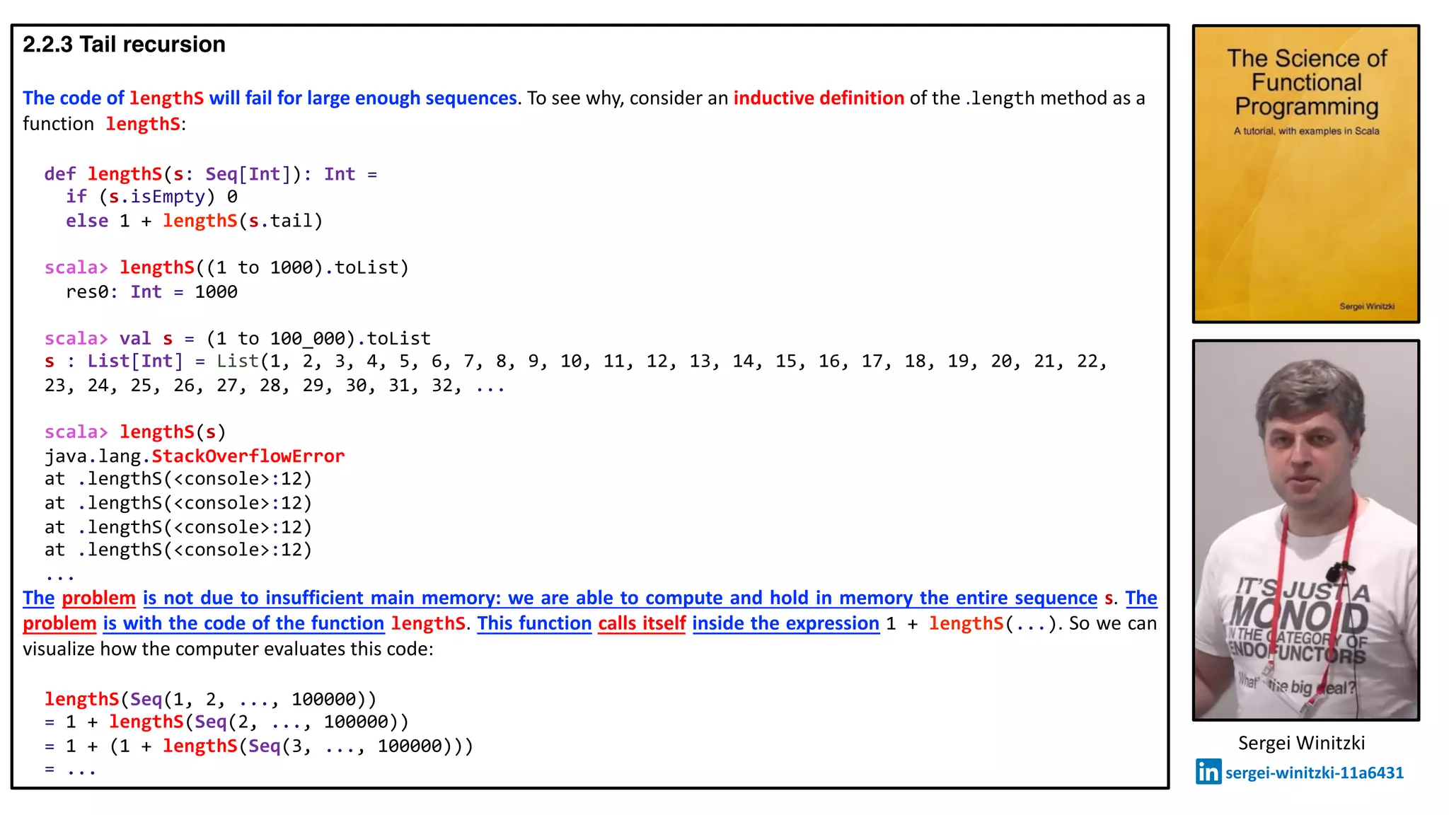 2.2.3 Tail recursion
The code of lengthS will fail for large enough sequences. To see why, consider an inductive definition of the .length method as a
function lengthS:
def lengthS(s: Seq[Int]): Int =
if (s.isEmpty) 0
else 1 + lengthS(s.tail)
scala> lengthS((1 to 1000).toList)
res0: Int = 1000
scala> val s = (1 to 100_000).toList
s : List[Int] = List(1, 2, 3, 4, 5, 6, 7, 8, 9, 10, 11, 12, 13, 14, 15, 16, 17, 18, 19, 20, 21, 22,
23, 24, 25, 26, 27, 28, 29, 30, 31, 32, ...
scala> lengthS(s)
java.lang.StackOverflowError
at .lengthS(<console>:12)
at .lengthS(<console>:12)
at .lengthS(<console>:12)
at .lengthS(<console>:12)
...
The problem is not due to insufficient main memory: we are able to compute and hold in memory the entire sequence s. The
problem is with the code of the function lengthS. This function calls itself inside the expression 1 + lengthS(...). So we can
visualize how the computer evaluates this code:
lengthS(Seq(1, 2, ..., 100000))
= 1 + lengthS(Seq(2, ..., 100000))
= 1 + (1 + lengthS(Seq(3, ..., 100000)))
= ...
Sergei Winitzki
sergei-winitzki-11a6431
 