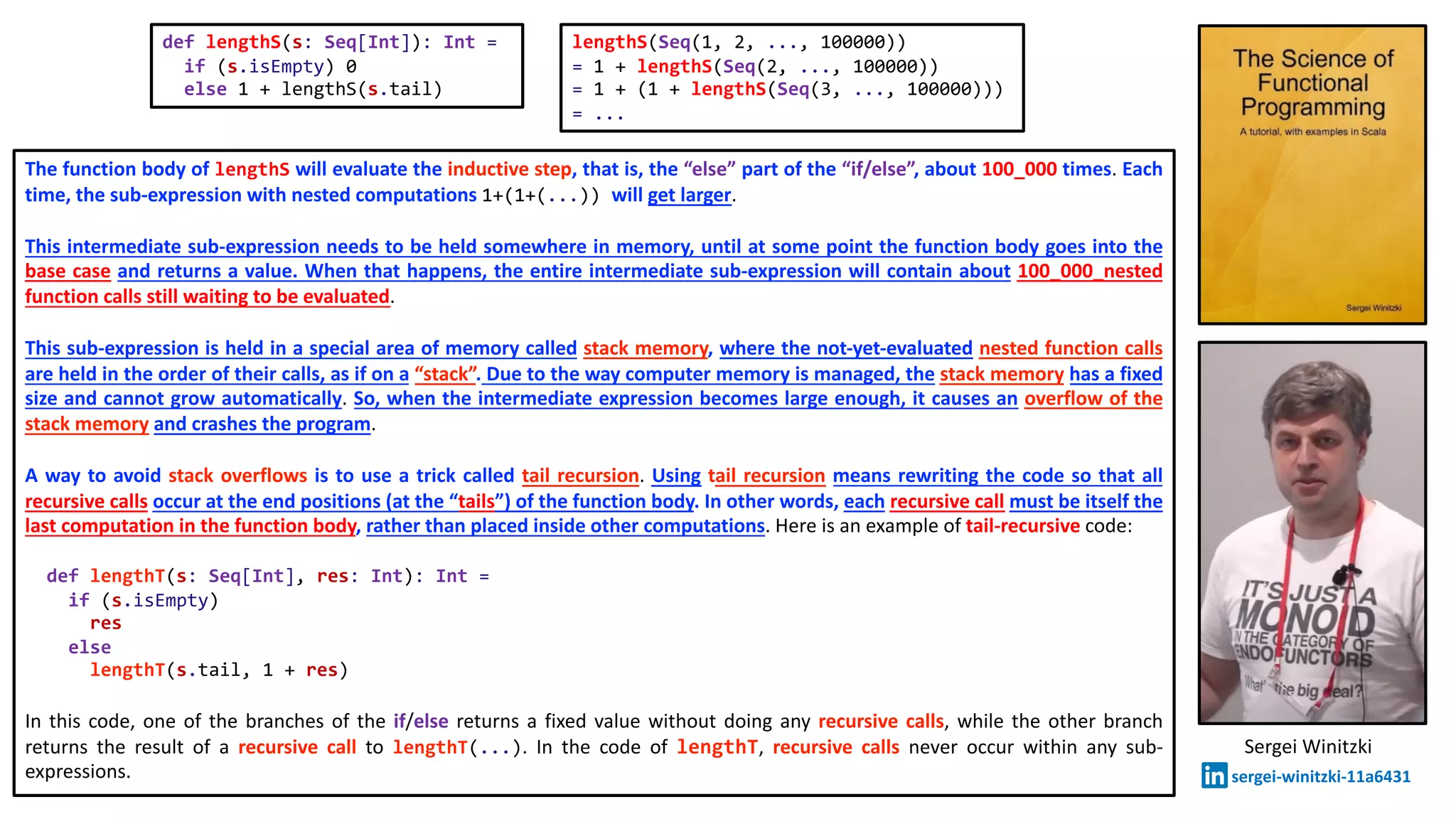 The function body of lengthS will evaluate the inductive step, that is, the “else” part of the “if/else”, about 100_000 times. Each
time, the sub-expression with nested computations 1+(1+(...)) will get larger.
This intermediate sub-expression needs to be held somewhere in memory, until at some point the function body goes into the
base case and returns a value. When that happens, the entire intermediate sub-expression will contain about 100_000_nested
function calls still waiting to be evaluated.
This sub-expression is held in a special area of memory called stack memory, where the not-yet-evaluated nested function calls
are held in the order of their calls, as if on a “stack”. Due to the way computer memory is managed, the stack memory has a fixed
size and cannot grow automatically. So, when the intermediate expression becomes large enough, it causes an overflow of the
stack memory and crashes the program.
A way to avoid stack overflows is to use a trick called tail recursion. Using tail recursion means rewriting the code so that all
recursive calls occur at the end positions (at the “tails”) of the function body. In other words, each recursive call must be itself the
last computation in the function body, rather than placed inside other computations. Here is an example of tail-recursive code:
def lengthT(s: Seq[Int], res: Int): Int =
if (s.isEmpty)
res
else
lengthT(s.tail, 1 + res)
In this code, one of the branches of the if/else returns a fixed value without doing any recursive calls, while the other branch
returns the result of a recursive call to lengthT(...). In the code of lengthT, recursive calls never occur within any sub-
expressions.
def lengthS(s: Seq[Int]): Int =
if (s.isEmpty) 0
else 1 + lengthS(s.tail)
lengthS(Seq(1, 2, ..., 100000))
= 1 + lengthS(Seq(2, ..., 100000))
= 1 + (1 + lengthS(Seq(3, ..., 100000)))
= ...
Sergei Winitzki
sergei-winitzki-11a6431
 