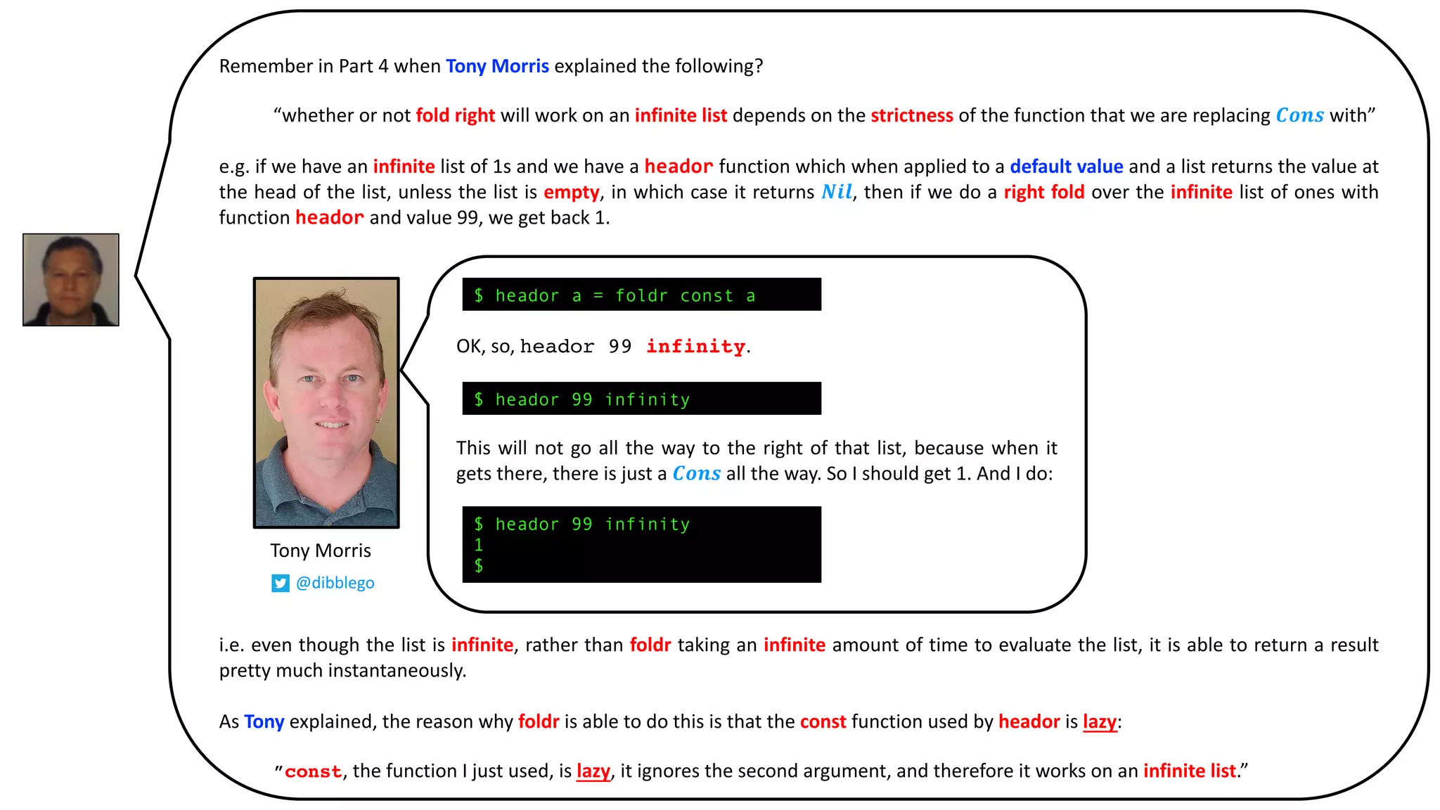 Remember in Part 4 when Tony Morris explained the following?
“whether or not fold right will work on an infinite list depends on the strictness of the function that we are replacing 𝑪𝒐𝒏𝒔 with”
e.g. if we have an infinite list of 1s and we have a heador function which when applied to a default value and a list returns the value at
the head of the list, unless the list is empty, in which case it returns 𝑵𝒊𝒍, then if we do a right fold over the infinite list of ones with
function heador and value 99, we get back 1.
i.e. even though the list is infinite, rather than foldr taking an infinite amount of time to evaluate the list, it is able to return a result
pretty much instantaneously.
As Tony explained, the reason why foldr is able to do this is that the const function used by heador is lazy:
”const, the function I just used, is lazy, it ignores the second argument, and therefore it works on an infinite list.”
Tony Morris
@dibblego
OK, so, heador 99 infinity.
This will not go all the way to the right of that list, because when it
gets there, there is just a 𝑪𝒐𝒏𝒔 all the way. So I should get 1. And I do:
$ heador a = foldr const a
$ heador 99 infinity
1
$
$ heador 99 infinity
 