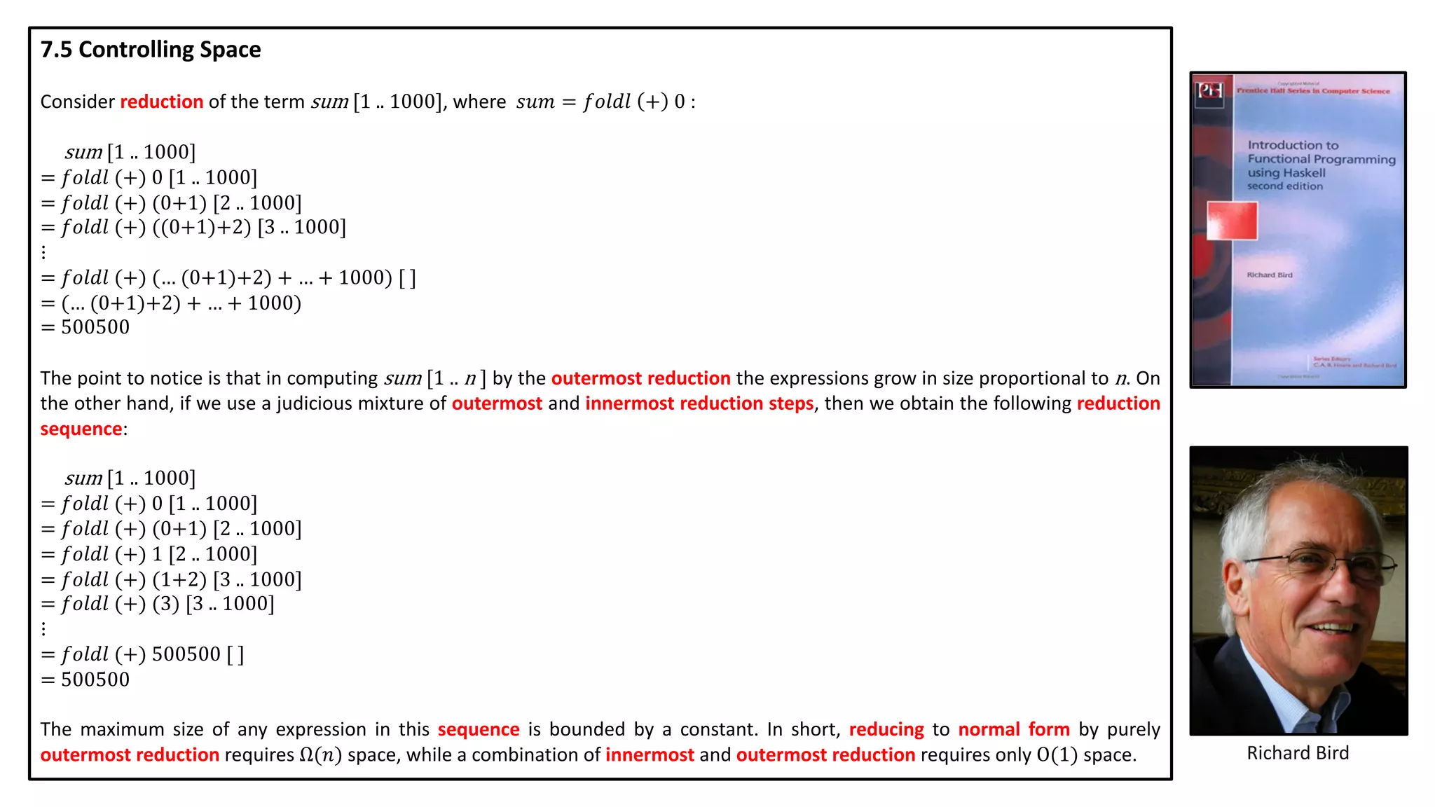 Richard Bird
7.5 Controlling Space
Consider reduction of the term sum [1 .. 1000], where 𝑠𝑢𝑚 = 𝑓𝑜𝑙𝑑𝑙 + 0 :
sum [1 .. 1000]
= 𝑓𝑜𝑙𝑑𝑙 (+) 0 [1 .. 1000]
= 𝑓𝑜𝑙𝑑𝑙 (+) (0+1) [2 .. 1000]
= 𝑓𝑜𝑙𝑑𝑙 (+) ((0+1)+2) [3 .. 1000]
⋮
= 𝑓𝑜𝑙𝑑𝑙 (+) (… (0+1)+2) + … + 1000) [ ]
= (… (0+1)+2) + … + 1000)
= 500500
The point to notice is that in computing sum [1 .. n ] by the outermost reduction the expressions grow in size proportional to n. On
the other hand, if we use a judicious mixture of outermost and innermost reduction steps, then we obtain the following reduction
sequence:
sum [1 .. 1000]
= 𝑓𝑜𝑙𝑑𝑙 (+) 0 [1 .. 1000]
= 𝑓𝑜𝑙𝑑𝑙 (+) (0+1) [2 .. 1000]
= 𝑓𝑜𝑙𝑑𝑙 (+) 1 [2 .. 1000]
= 𝑓𝑜𝑙𝑑𝑙 (+) (1+2) [3 .. 1000]
= 𝑓𝑜𝑙𝑑𝑙 (+) (3) [3 .. 1000]
⋮
= 𝑓𝑜𝑙𝑑𝑙 (+) 500500 [ ]
= 500500
The maximum size of any expression in this sequence is bounded by a constant. In short, reducing to normal form by purely
outermost reduction requires Ω(𝑛) space, while a combination of innermost and outermost reduction requires only O(1) space.
 