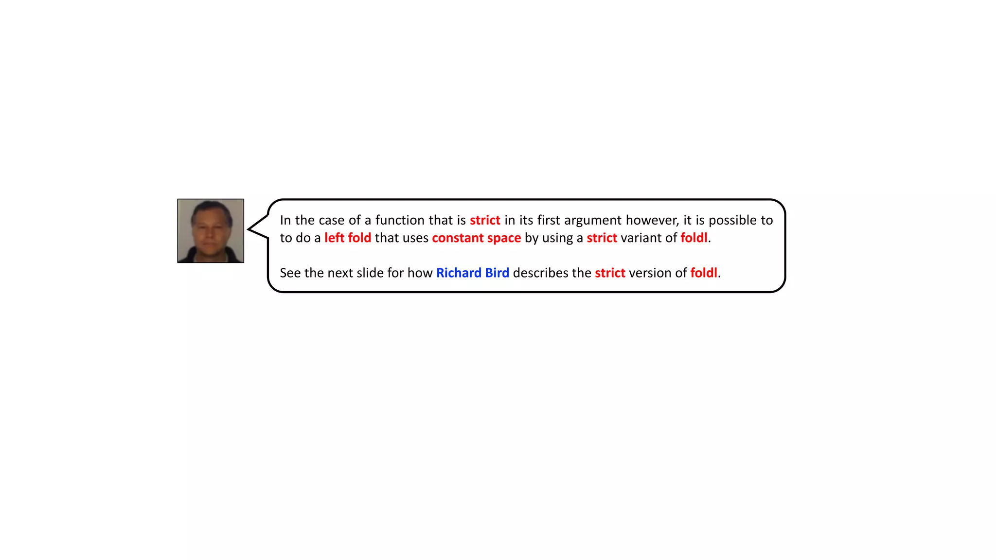 In the case of a function that is strict in its first argument however, it is possible to
to do a left fold that uses constant space by using a strict variant of foldl.
See the next slide for how Richard Bird describes the strict version of foldl.
 