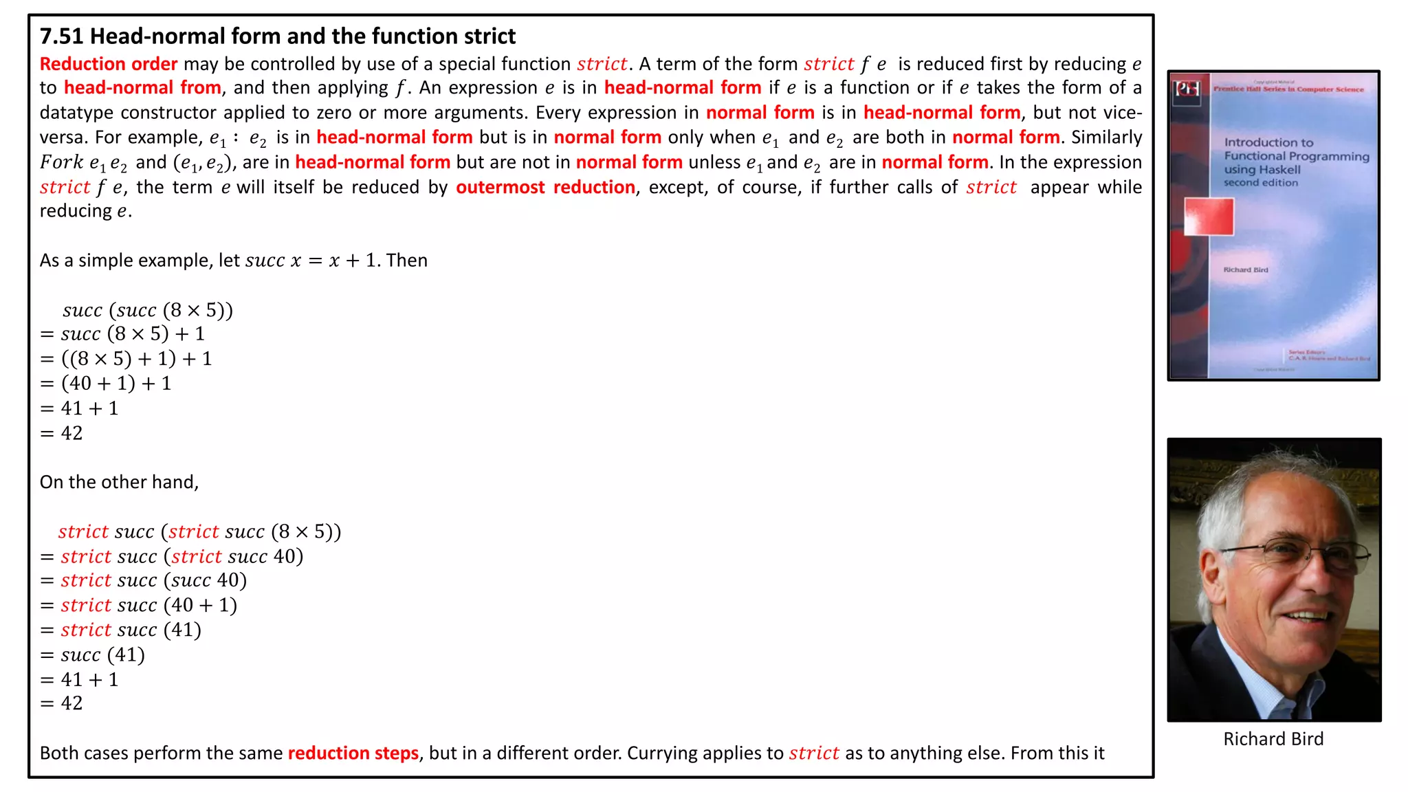 Richard Bird
7.51 Head-normal form and the function strict
Reduction order may be controlled by use of a special function 𝑠𝑡𝑟𝑖𝑐𝑡. A term of the form 𝑠𝑡𝑟𝑖𝑐𝑡 𝑓 𝑒 is reduced first by reducing 𝑒
to head-normal from, and then applying 𝑓. An expression 𝑒 is in head-normal form if 𝑒 is a function or if 𝑒 takes the form of a
datatype constructor applied to zero or more arguments. Every expression in normal form is in head-normal form, but not vice-
versa. For example, 𝑒1 ∶ 𝑒2 is in head-normal form but is in normal form only when 𝑒1 and 𝑒2 are both in normal form. Similarly
𝐹𝑜𝑟𝑘 𝑒1 𝑒2 and (𝑒1, 𝑒2), are in head-normal form but are not in normal form unless 𝑒1 and 𝑒2 are in normal form. In the expression
𝑠𝑡𝑟𝑖𝑐𝑡 𝑓 𝑒, the term 𝑒 will itself be reduced by outermost reduction, except, of course, if further calls of 𝑠𝑡𝑟𝑖𝑐𝑡 appear while
reducing 𝑒.
As a simple example, let 𝑠𝑢𝑐𝑐 𝑥 = 𝑥 + 1. Then
𝑠𝑢𝑐𝑐 (𝑠𝑢𝑐𝑐 (8 × 5))
= 𝑠𝑢𝑐𝑐 8 × 5 + 1
= (8 × 5) + 1 + 1
= 40 + 1 + 1
= 41 + 1
= 42
On the other hand,
𝑠𝑡𝑟𝑖𝑐𝑡 𝑠𝑢𝑐𝑐 (𝑠𝑡𝑟𝑖𝑐𝑡 𝑠𝑢𝑐𝑐 (8 × 5))
= 𝑠𝑡𝑟𝑖𝑐𝑡 𝑠𝑢𝑐𝑐 𝑠𝑡𝑟𝑖𝑐𝑡 𝑠𝑢𝑐𝑐 40
= 𝑠𝑡𝑟𝑖𝑐𝑡 𝑠𝑢𝑐𝑐 (𝑠𝑢𝑐𝑐 40)
= 𝑠𝑡𝑟𝑖𝑐𝑡 𝑠𝑢𝑐𝑐 (40 + 1)
= 𝑠𝑡𝑟𝑖𝑐𝑡 𝑠𝑢𝑐𝑐 (41)
= 𝑠𝑢𝑐𝑐 (41)
= 41 + 1
= 42
Both cases perform the same reduction steps, but in a different order. Currying applies to 𝑠𝑡𝑟𝑖𝑐𝑡 as to anything else. From this it
 