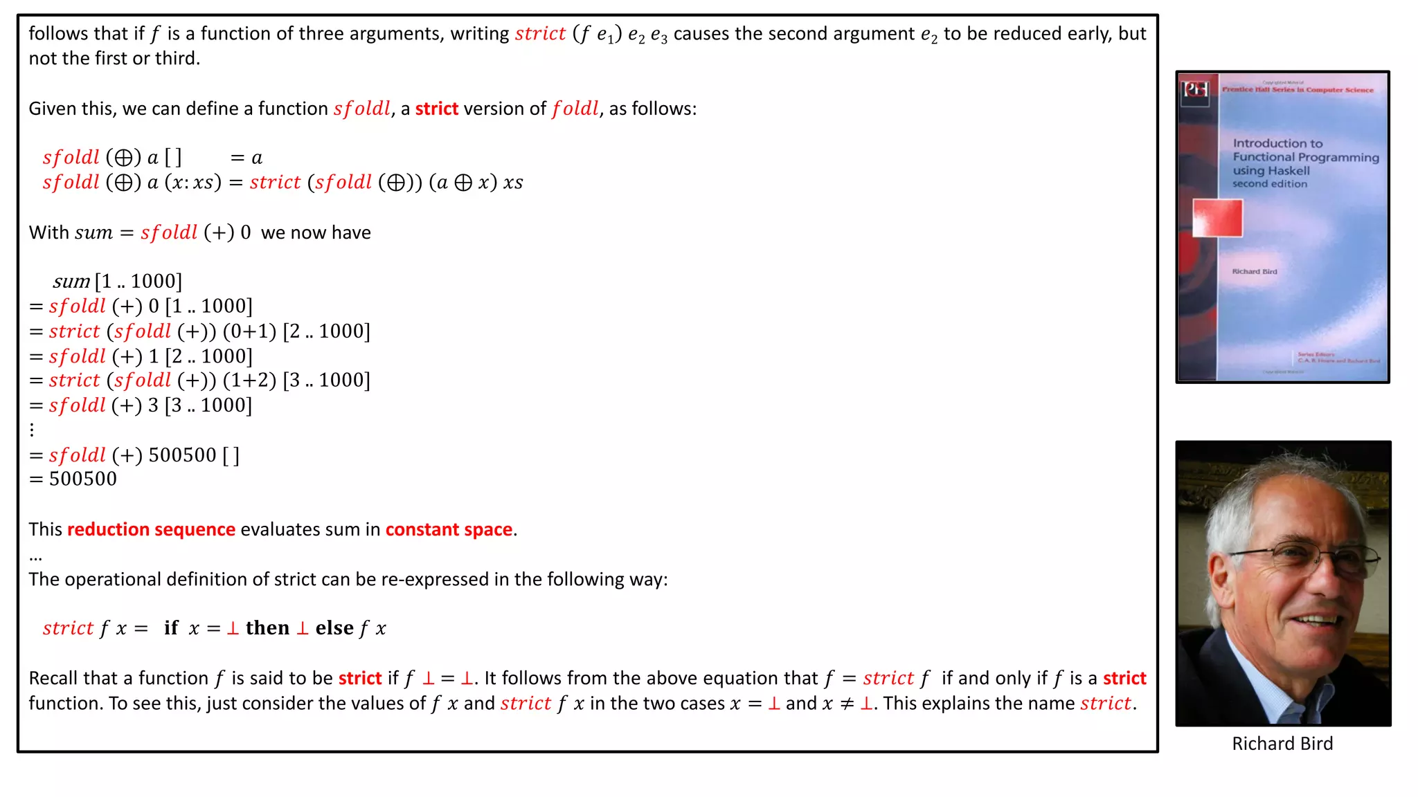 follows that if 𝑓 is a function of three arguments, writing 𝑠𝑡𝑟𝑖𝑐𝑡 𝑓 𝑒1 𝑒2 𝑒3 causes the second argument 𝑒2 to be reduced early, but
not the first or third.
Given this, we can define a function 𝑠𝑓𝑜𝑙𝑑𝑙, a strict version of 𝑓𝑜𝑙𝑑𝑙, as follows:
𝑠𝑓𝑜𝑙𝑑𝑙 ⊕ 𝑎 = 𝑎
𝑠𝑓𝑜𝑙𝑑𝑙 ⊕ 𝑎 𝑥: 𝑥𝑠 = 𝑠𝑡𝑟𝑖𝑐𝑡 (𝑠𝑓𝑜𝑙𝑑𝑙 ⊕ ) 𝑎 ⊕ 𝑥 𝑥𝑠
With 𝑠𝑢𝑚 = 𝑠𝑓𝑜𝑙𝑑𝑙 + 0 we now have
sum [1 .. 1000]
= 𝑠𝑓𝑜𝑙𝑑𝑙 (+) 0 [1 .. 1000]
= 𝑠𝑡𝑟𝑖𝑐𝑡 (𝑠𝑓𝑜𝑙𝑑𝑙 (+)) (0+1) [2 .. 1000]
= 𝑠𝑓𝑜𝑙𝑑𝑙 (+) 1 [2 .. 1000]
= 𝑠𝑡𝑟𝑖𝑐𝑡 (𝑠𝑓𝑜𝑙𝑑𝑙 (+)) (1+2) [3 .. 1000]
= 𝑠𝑓𝑜𝑙𝑑𝑙 (+) 3 [3 .. 1000]
⋮
= 𝑠𝑓𝑜𝑙𝑑𝑙 (+) 500500 [ ]
= 500500
This reduction sequence evaluates sum in constant space.
…
The operational definition of strict can be re-expressed in the following way:
𝑠𝑡𝑟𝑖𝑐𝑡 𝑓 𝑥 = 𝐢𝐟 𝑥 = ⊥ 𝐭𝐡𝐞𝐧 ⊥ 𝐞𝐥𝐬𝐞 𝑓 𝑥
Recall that a function 𝑓 is said to be strict if 𝑓 ⊥ = ⊥. It follows from the above equation that 𝑓 = 𝑠𝑡𝑟𝑖𝑐𝑡 𝑓 if and only if 𝑓 is a strict
function. To see this, just consider the values of 𝑓 𝑥 and 𝑠𝑡𝑟𝑖𝑐𝑡 𝑓 𝑥 in the two cases 𝑥 = ⊥ and 𝑥 ≠ ⊥. This explains the name 𝑠𝑡𝑟𝑖𝑐𝑡.
Richard Bird
 