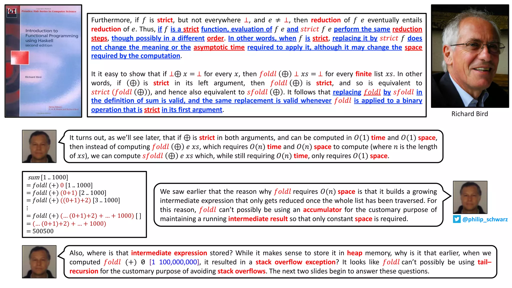 Furthermore, if 𝑓 is strict, but not everywhere ⊥, and 𝑒 ≠ ⊥, then reduction of 𝑓 𝑒 eventually entails
reduction of 𝑒. Thus, if 𝑓 is a strict function, evaluation of 𝑓 𝑒 and 𝑠𝑡𝑟𝑖𝑐𝑡 𝑓 𝑒 perform the same reduction
steps, though possibly in a different order. In other words, when 𝑓 is strict, replacing it by 𝑠𝑡𝑟𝑖𝑐𝑡 𝑓 does
not change the meaning or the asymptotic time required to apply it, although it may change the space
required by the computation.
It it easy to show that if ⊥⊕ 𝑥 = ⊥ for every 𝑥, then 𝑓𝑜𝑙𝑑𝑙 ⊕ ⊥ 𝑥𝑠 = ⊥ for every finite list 𝑥𝑠. In other
words, if ⊕ is strict in its left argument, then 𝑓𝑜𝑙𝑑𝑙 ⊕ is strict, and so is equivalent to
𝑠𝑡𝑟𝑖𝑐𝑡 (𝑓𝑜𝑙𝑑𝑙 ⊕ ), and hence also equivalent to 𝑠𝑓𝑜𝑙𝑑𝑙 ⊕ . It follows that replacing 𝑓𝑜𝑙𝑑𝑙 by 𝑠𝑓𝑜𝑙𝑑𝑙 in
the definition of sum is valid, and the same replacement is valid whenever 𝑓𝑜𝑙𝑑𝑙 is applied to a binary
operation that is strict in its first argument.
Richard Bird
It turns out, as we’ll see later, that if ⊕ is strict in both arguments, and can be computed in 𝑂(1) time and 𝑂(1) space,
then instead of computing 𝑓𝑜𝑙𝑑𝑙 ⊕ 𝑒 𝑥𝑠, which requires 𝑂(𝑛) time and 𝑂(𝑛) space to compute (where 𝑛 is the length
of 𝑥𝑠), we can compute 𝑠𝑓𝑜𝑙𝑑𝑙 ⊕ 𝑒 𝑥𝑠 which, while still requiring 𝑂(𝑛) time, only requires 𝑂(1) space.
sum [1 .. 1000]
= 𝑓𝑜𝑙𝑑𝑙 (+) 0 [1 .. 1000]
= 𝑓𝑜𝑙𝑑𝑙 (+) (0+1) [2 .. 1000]
= 𝑓𝑜𝑙𝑑𝑙 (+) ((0+1)+2) [3 .. 1000]
⋮
= 𝑓𝑜𝑙𝑑𝑙 (+) (… (0+1)+2) + … + 1000) [ ]
= (… (0+1)+2) + … + 1000)
= 500500
We saw earlier that the reason why 𝑓𝑜𝑙𝑑𝑙 requires 𝑂(𝑛) space is that it builds a growing
intermediate expression that only gets reduced once the whole list has been traversed. For
this reason, 𝑓𝑜𝑙𝑑𝑙 can’t possibly be using an accumulator for the customary purpose of
maintaining a running intermediate result so that only constant space is required.
Also, where is that intermediate expression stored? While it makes sense to store it in heap memory, why is it that earlier, when we
computed 𝑓𝑜𝑙𝑑𝑙 (+) 0 [1..100,000,000], it resulted in a stack overflow exception? It looks like 𝑓𝑜𝑙𝑑𝑙 can’t possibly be using tail–
recursion for the customary purpose of avoiding stack overflows. The next two slides begin to answer these questions.
@philip_schwarz
 