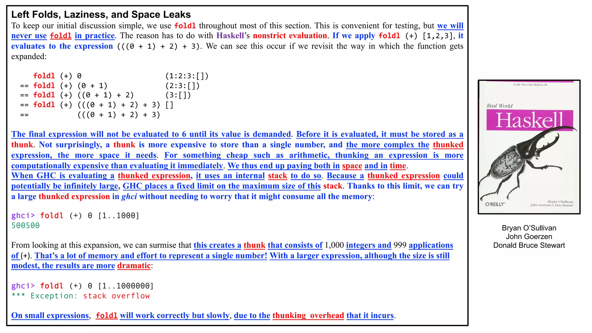 Left Folds, Laziness, and Space Leaks
To keep our initial discussion simple, we use foldl throughout most of this section. This is convenient for testing, but we will
never use foldl in practice. The reason has to do with Haskell’s nonstrict evaluation. If we apply foldl (+) [1,2,3], it
evaluates to the expression (((0 + 1) + 2) + 3). We can see this occur if we revisit the way in which the function gets
expanded:
foldl (+) 0 (1:2:3:[])
== foldl (+) (0 + 1) (2:3:[])
== foldl (+) ((0 + 1) + 2) (3:[])
== foldl (+) (((0 + 1) + 2) + 3) []
== (((0 + 1) + 2) + 3)
The final expression will not be evaluated to 6 until its value is demanded. Before it is evaluated, it must be stored as a
thunk. Not surprisingly, a thunk is more expensive to store than a single number, and the more complex the thunked
expression, the more space it needs. For something cheap such as arithmetic, thunking an expression is more
computationally expensive than evaluating it immediately. We thus end up paying both in space and in time.
When GHC is evaluating a thunked expression, it uses an internal stack to do so. Because a thunked expression could
potentially be infinitely large, GHC places a fixed limit on the maximum size of this stack. Thanks to this limit, we can try
a large thunked expression in ghci without needing to worry that it might consume all the memory:
ghci> foldl (+) 0 [1..1000]
500500
From looking at this expansion, we can surmise that this creates a thunk that consists of 1,000 integers and 999 applications
of (+). That’s a lot of memory and effort to represent a single number! With a larger expression, although the size is still
modest, the results are more dramatic:
ghci> foldl (+) 0 [1..1000000]
*** Exception: stack overflow
On small expressions, foldl will work correctly but slowly, due to the thunking_overhead that it incurs.
Bryan O’Sullivan
John Goerzen
Donald Bruce Stewart
 