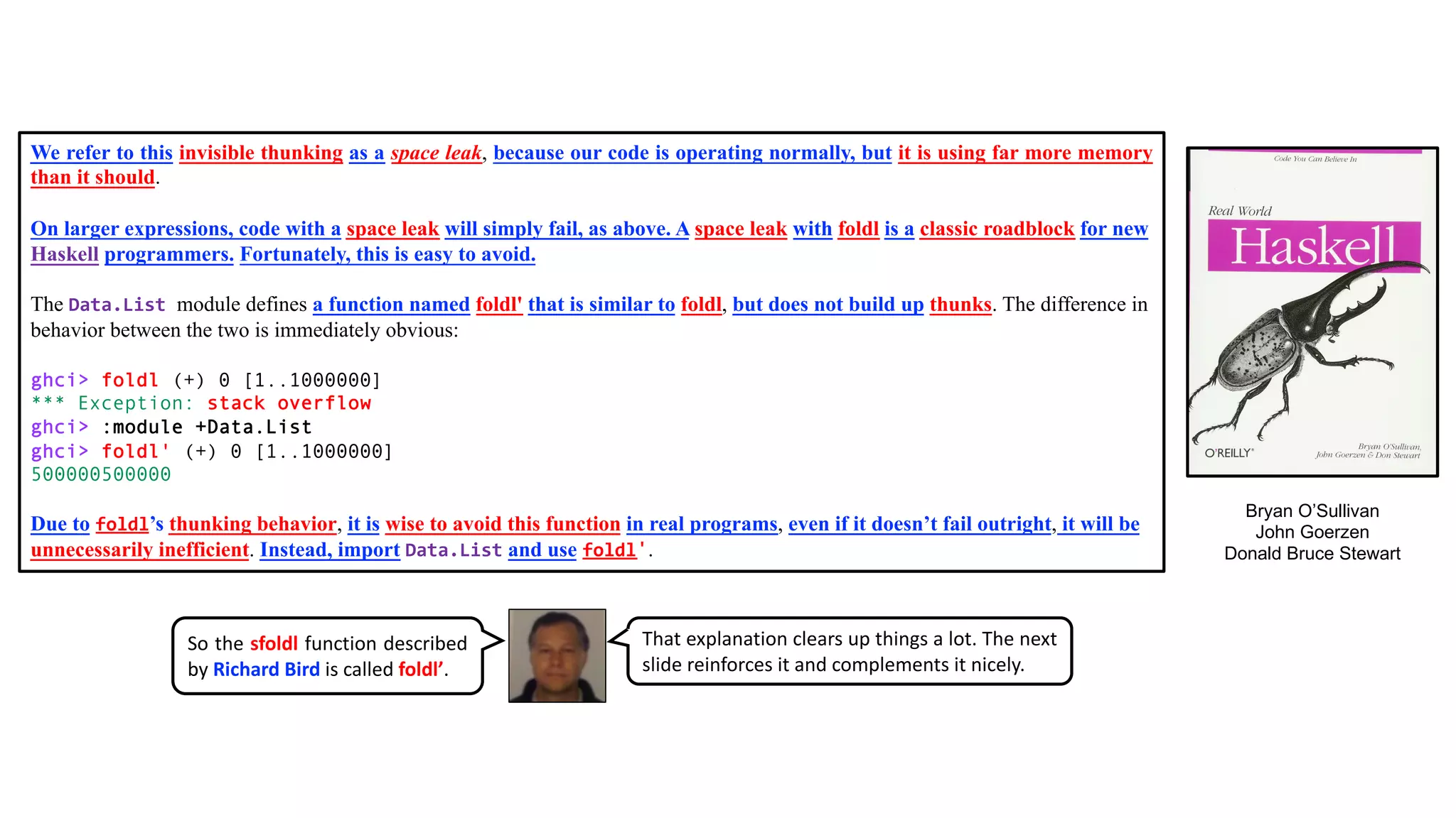 We refer to this invisible thunking as a space leak, because our code is operating normally, but it is using far more memory
than it should.
On larger expressions, code with a space leak will simply fail, as above. A space leak with foldl is a classic roadblock for new
Haskell programmers. Fortunately, this is easy to avoid.
The Data.List module defines a function named foldl' that is similar to foldl, but does not build up thunks. The difference in
behavior between the two is immediately obvious:
ghci> foldl (+) 0 [1..1000000]
*** Exception: stack overflow
ghci> :module +Data.List
ghci> foldl' (+) 0 [1..1000000]
500000500000
Due to foldl’s thunking behavior, it is wise to avoid this function in real programs, even if it doesn’t fail outright, it will be
unnecessarily inefficient. Instead, import Data.List and use foldl'.
Bryan O’Sullivan
John Goerzen
Donald Bruce Stewart
That explanation clears up things a lot. The next
slide reinforces it and complements it nicely.
So the sfoldl function described
by Richard Bird is called foldl’.
 
