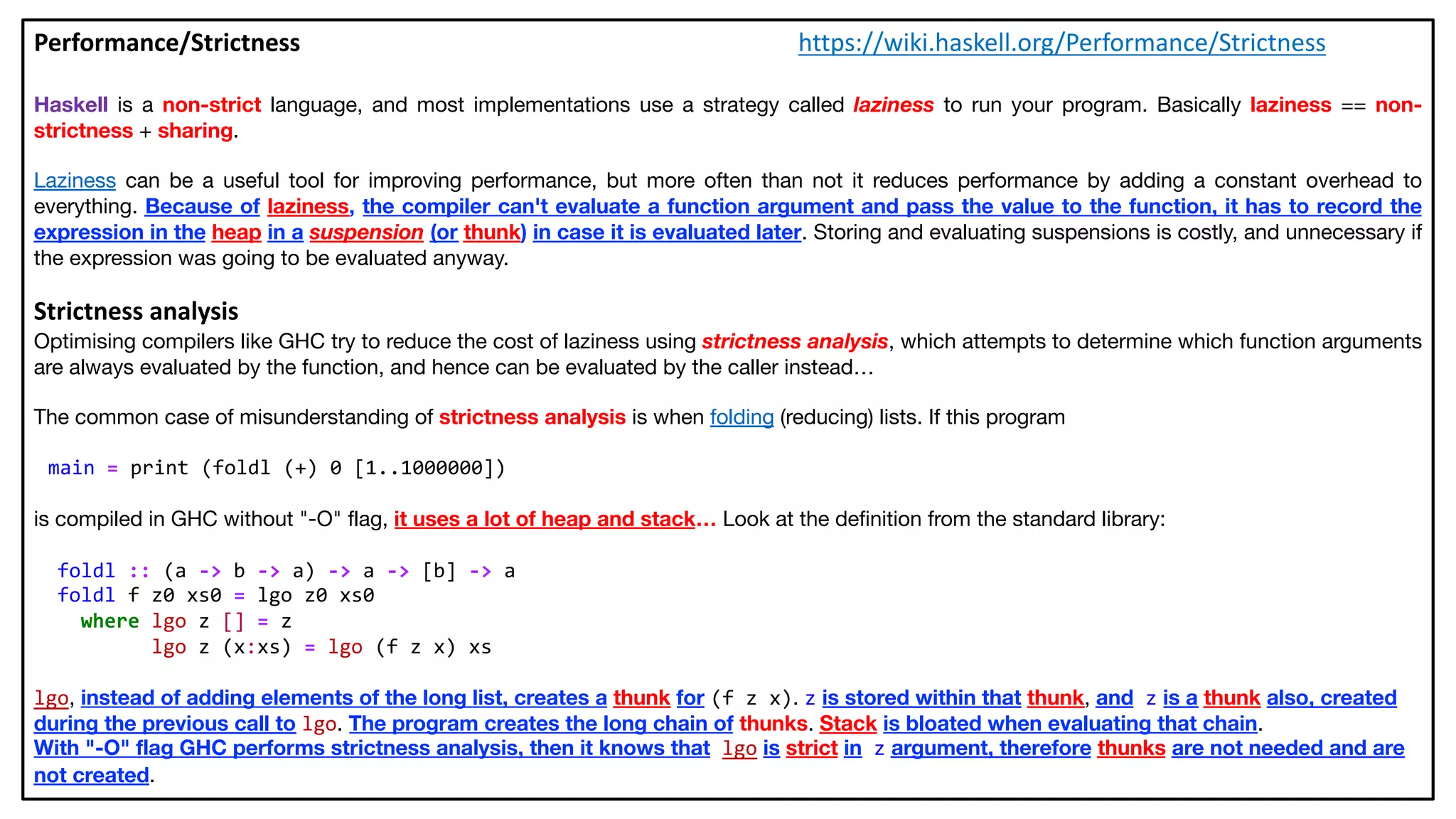 Performance/Strictness https://wiki.haskell.org/Performance/Strictness
Haskell is a non-strict language, and most implementations use a strategy called laziness to run your program. Basically laziness == non-
strictness + sharing.
Laziness can be a useful tool for improving performance, but more often than not it reduces performance by adding a constant overhead to
everything. Because of laziness, the compiler can't evaluate a function argument and pass the value to the function, it has to record the
expression in the heap in a suspension (or thunk) in case it is evaluated later. Storing and evaluating suspensions is costly, and unnecessary if
the expression was going to be evaluated anyway.
Strictness analysis
Optimising compilers like GHC try to reduce the cost of laziness using strictness analysis, which attempts to determine which function arguments
are always evaluated by the function, and hence can be evaluated by the caller instead…
The common case of misunderstanding of strictness analysis is when folding (reducing) lists. If this program
main = print (foldl (+) 0 [1..1000000])
is compiled in GHC without "-O" flag, it uses a lot of heap and stack… Look at the definition from the standard library:
foldl :: (a -> b -> a) -> a -> [b] -> a
foldl f z0 xs0 = lgo z0 xs0
where lgo z [] = z
lgo z (x:xs) = lgo (f z x) xs
lgo, instead of adding elements of the long list, creates a thunk for (f z x). z is stored within that thunk, and z is a thunk also, created
during the previous call to lgo. The program creates the long chain of thunks. Stack is bloated when evaluating that chain.
With "-O" flag GHC performs strictness analysis, then it knows that lgo is strict in z argument, therefore thunks are not needed and are
not created.
 