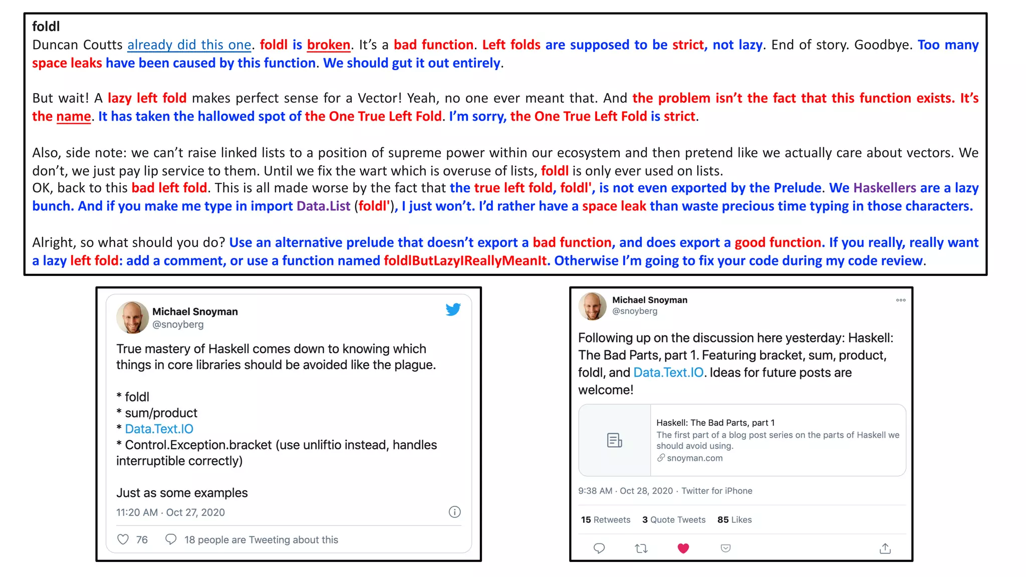 foldl
Duncan Coutts already did this one. foldl is broken. It’s a bad function. Left folds are supposed to be strict, not lazy. End of story. Goodbye. Too many
space leaks have been caused by this function. We should gut it out entirely.
But wait! A lazy left fold makes perfect sense for a Vector! Yeah, no one ever meant that. And the problem isn’t the fact that this function exists. It’s
the name. It has taken the hallowed spot of the One True Left Fold. I’m sorry, the One True Left Fold is strict.
Also, side note: we can’t raise linked lists to a position of supreme power within our ecosystem and then pretend like we actually care about vectors. We
don’t, we just pay lip service to them. Until we fix the wart which is overuse of lists, foldl is only ever used on lists.
OK, back to this bad left fold. This is all made worse by the fact that the true left fold, foldl', is not even exported by the Prelude. We Haskellers are a lazy
bunch. And if you make me type in import Data.List (foldl'), I just won’t. I’d rather have a space leak than waste precious time typing in those characters.
Alright, so what should you do? Use an alternative prelude that doesn’t export a bad function, and does export a good function. If you really, really want
a lazy left fold: add a comment, or use a function named foldlButLazyIReallyMeanIt. Otherwise I’m going to fix your code during my code review.
 