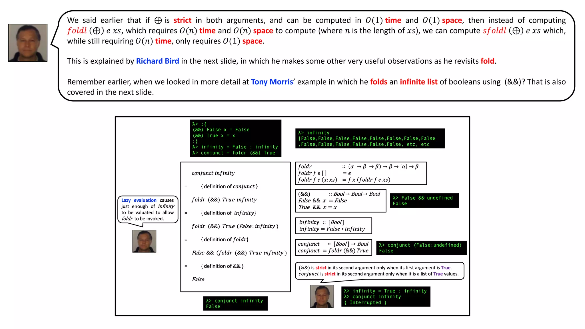 We said earlier that if ⊕ is strict in both arguments, and can be computed in 𝑂(1) time and 𝑂(1) space, then instead of computing
𝑓𝑜𝑙𝑑𝑙 ⊕ 𝑒 𝑥𝑠, which requires 𝑂(𝑛) time and 𝑂(𝑛) space to compute (where 𝑛 is the length of 𝑥𝑠), we can compute 𝑠𝑓𝑜𝑙𝑑𝑙 ⊕ 𝑒 𝑥𝑠 which,
while still requiring 𝑂(𝑛) time, only requires 𝑂(1) space.
This is explained by Richard Bird in the next slide, in which he makes some other very useful observations as he revisits fold.
Remember earlier, when we looked in more detail at Tony Morris’ example in which he folds an infinite list of booleans using (&&)? That is also
covered in the next slide.
 
