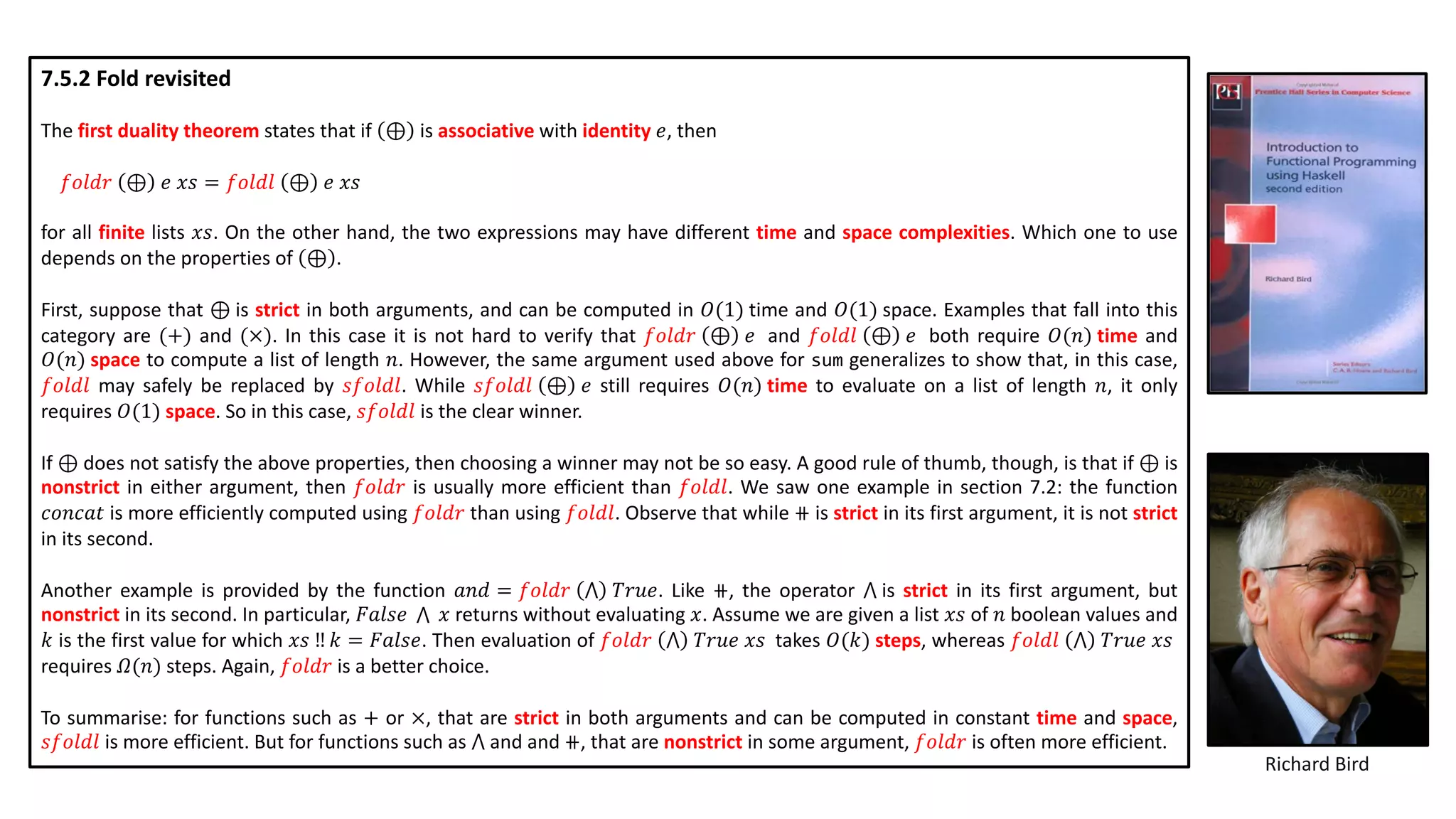 7.5.2 Fold revisited
The first duality theorem states that if ⊕ is associative with identity 𝑒, then
𝑓𝑜𝑙𝑑𝑟 ⊕ 𝑒 𝑥𝑠 = 𝑓𝑜𝑙𝑑𝑙 ⊕ 𝑒 𝑥𝑠
for all finite lists 𝑥𝑠. On the other hand, the two expressions may have different time and space complexities. Which one to use
depends on the properties of ⊕ .
First, suppose that ⊕ is strict in both arguments, and can be computed in 𝑂(1) time and 𝑂(1) space. Examples that fall into this
category are (+) and (×). In this case it is not hard to verify that 𝑓𝑜𝑙𝑑𝑟 ⊕ 𝑒 and 𝑓𝑜𝑙𝑑𝑙 ⊕ 𝑒 both require 𝑂(𝑛) time and
𝑂(𝑛) space to compute a list of length 𝑛. However, the same argument used above for sum generalizes to show that, in this case,
𝑓𝑜𝑙𝑑𝑙 may safely be replaced by 𝑠𝑓𝑜𝑙𝑑𝑙. While 𝑠𝑓𝑜𝑙𝑑𝑙 ⊕ 𝑒 still requires 𝑂(𝑛) time to evaluate on a list of length 𝑛, it only
requires 𝑂(1) space. So in this case, 𝑠𝑓𝑜𝑙𝑑𝑙 is the clear winner.
If ⊕ does not satisfy the above properties, then choosing a winner may not be so easy. A good rule of thumb, though, is that if ⊕ is
nonstrict in either argument, then 𝑓𝑜𝑙𝑑𝑟 is usually more efficient than 𝑓𝑜𝑙𝑑𝑙. We saw one example in section 7.2: the function
𝑐𝑜𝑛𝑐𝑎𝑡 is more efficiently computed using 𝑓𝑜𝑙𝑑𝑟 than using 𝑓𝑜𝑙𝑑𝑙. Observe that while ⧺ is strict in its first argument, it is not strict
in its second.
Another example is provided by the function 𝑎𝑛𝑑 = 𝑓𝑜𝑙𝑑𝑟 ⋀ 𝑇𝑟𝑢𝑒. Like ⧺, the operator ⋀ is strict in its first argument, but
nonstrict in its second. In particular, 𝐹𝑎𝑙𝑠𝑒 ⋀ 𝑥 returns without evaluating 𝑥. Assume we are given a list 𝑥𝑠 of 𝑛 boolean values and
𝑘 is the first value for which 𝑥𝑠 ‼ 𝑘 = 𝐹𝑎𝑙𝑠𝑒. Then evaluation of 𝑓𝑜𝑙𝑑𝑟 ⋀ 𝑇𝑟𝑢𝑒 𝑥𝑠 takes 𝑂(𝑘) steps, whereas 𝑓𝑜𝑙𝑑𝑙 ⋀ 𝑇𝑟𝑢𝑒 𝑥𝑠
requires 𝛺(𝑛) steps. Again, 𝑓𝑜𝑙𝑑𝑟 is a better choice.
To summarise: for functions such as + or ×, that are strict in both arguments and can be computed in constant time and space,
𝑠𝑓𝑜𝑙𝑑𝑙 is more efficient. But for functions such as ⋀ and and ⧺, that are nonstrict in some argument, 𝑓𝑜𝑙𝑑𝑟 is often more efficient.
Richard Bird
 
