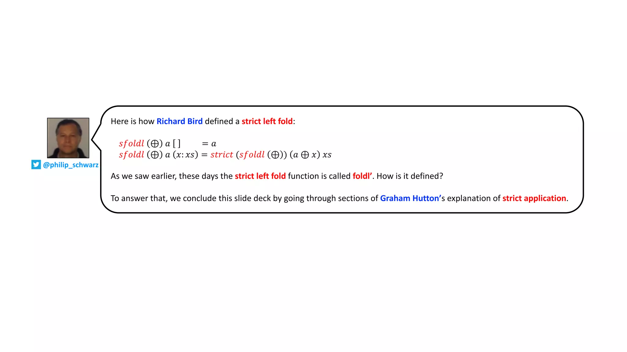 Here is how Richard Bird defined a strict left fold:
𝑠𝑓𝑜𝑙𝑑𝑙 ⊕ 𝑎 = 𝑎
𝑠𝑓𝑜𝑙𝑑𝑙 ⊕ 𝑎 𝑥: 𝑥𝑠 = 𝑠𝑡𝑟𝑖𝑐𝑡 (𝑠𝑓𝑜𝑙𝑑𝑙 ⊕ ) 𝑎 ⊕ 𝑥 𝑥𝑠
As we saw earlier, these days the strict left fold function is called foldl’. How is it defined?
To answer that, we conclude this slide deck by going through sections of Graham Hutton’s explanation of strict application.
@philip_schwarz
 