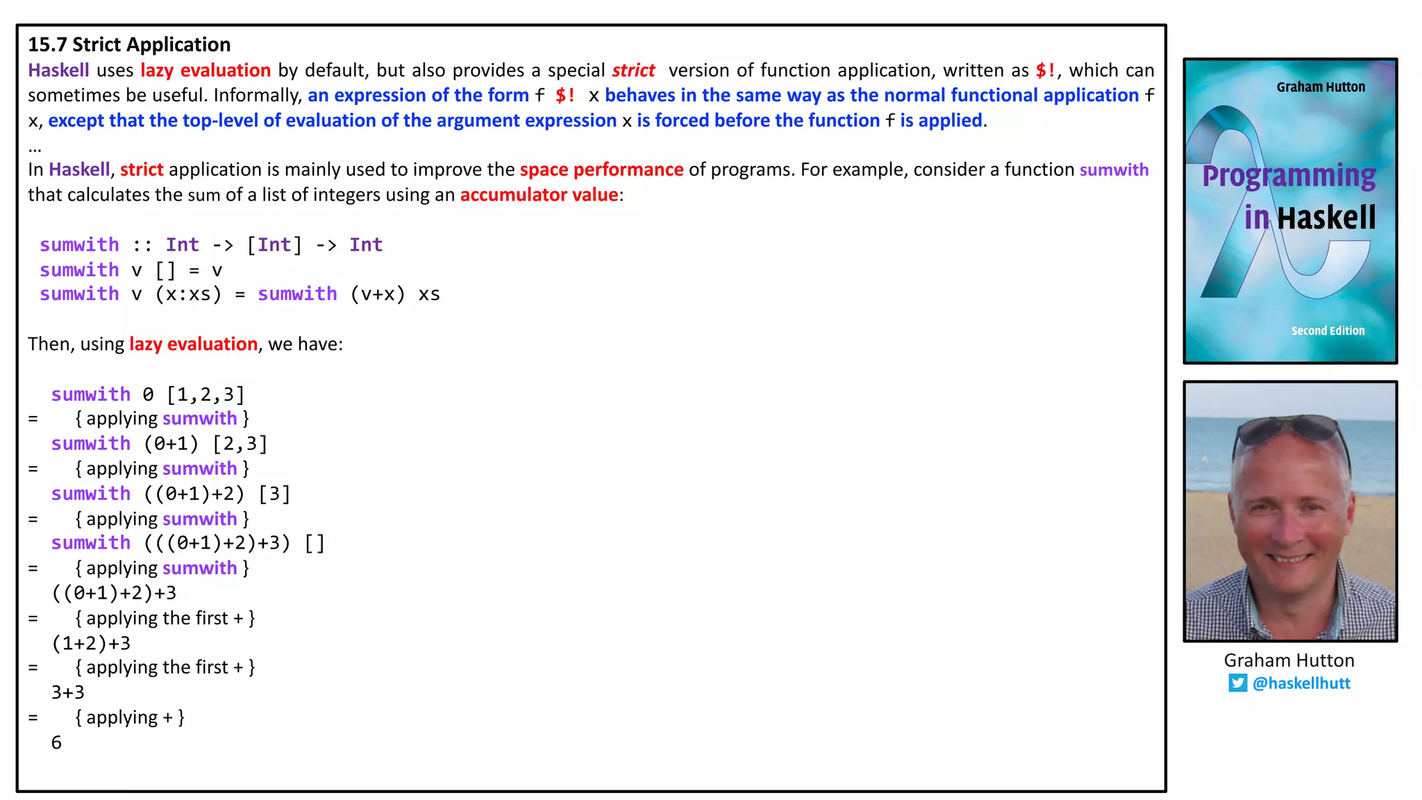 15.7 Strict Application
Haskell uses lazy evaluation by default, but also provides a special strict version of function application, written as $!, which can
sometimes be useful. Informally, an expression of the form f $! x behaves in the same way as the normal functional application f
x, except that the top-level of evaluation of the argument expression x is forced before the function f is applied.
…
In Haskell, strict application is mainly used to improve the space performance of programs. For example, consider a function sumwith
that calculates the sum of a list of integers using an accumulator value:
sumwith :: Int -> [Int] -> Int
sumwith v [] = v
sumwith v (x:xs) = sumwith (v+x) xs
Then, using lazy evaluation, we have:
sumwith 0 [1,2,3]
= { applying sumwith }
sumwith (0+1) [2,3]
= { applying sumwith }
sumwith ((0+1)+2) [3]
= { applying sumwith }
sumwith (((0+1)+2)+3) []
= { applying sumwith }
((0+1)+2)+3
= { applying the first + }
(1+2)+3
= { applying the first + }
3+3
= { applying + }
6
Graham Hutton
@haskellhutt
 