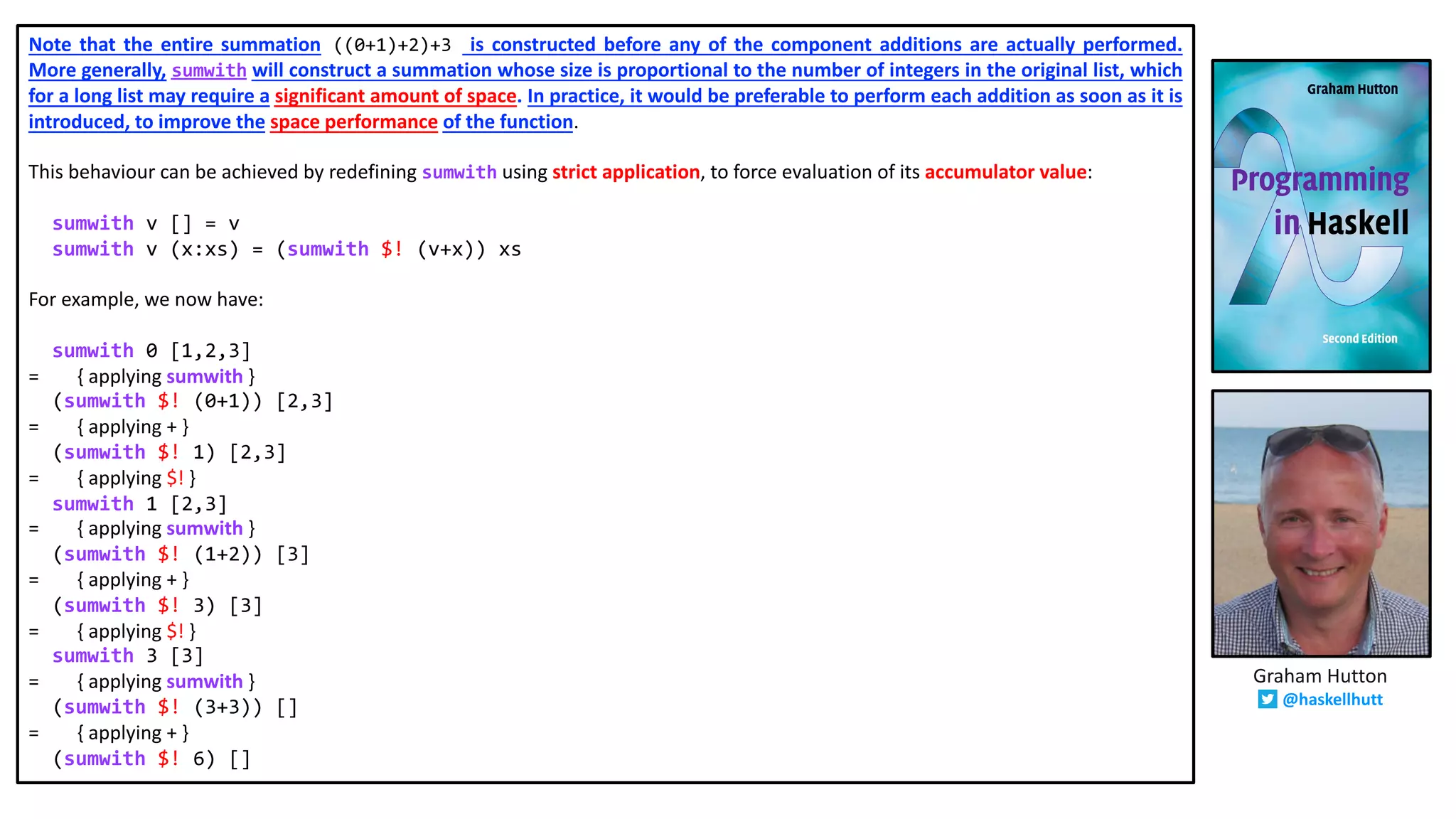 Note that the entire summation ((0+1)+2)+3 is constructed before any of the component additions are actually performed.
More generally, sumwith will construct a summation whose size is proportional to the number of integers in the original list, which
for a long list may require a significant amount of space. In practice, it would be preferable to perform each addition as soon as it is
introduced, to improve the space performance of the function.
This behaviour can be achieved by redefining sumwith using strict application, to force evaluation of its accumulator value:
sumwith v [] = v
sumwith v (x:xs) = (sumwith $! (v+x)) xs
For example, we now have:
sumwith 0 [1,2,3]
= { applying sumwith }
(sumwith $! (0+1)) [2,3]
= { applying + }
(sumwith $! 1) [2,3]
= { applying $! }
sumwith 1 [2,3]
= { applying sumwith }
(sumwith $! (1+2)) [3]
= { applying + }
(sumwith $! 3) [3]
= { applying $! }
sumwith 3 [3]
= { applying sumwith }
(sumwith $! (3+3)) []
= { applying + }
(sumwith $! 6) []
Graham Hutton
@haskellhutt
 
